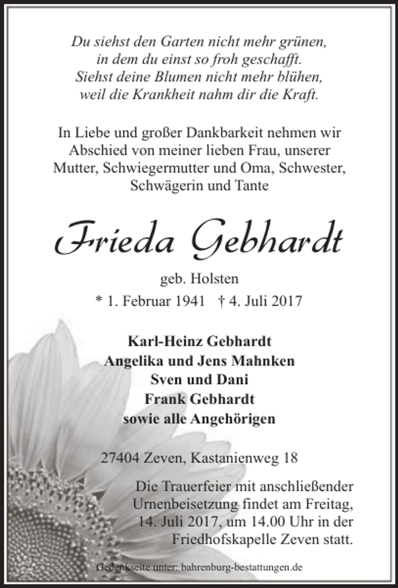<p>Du siehst den Garten nicht mehr grünen,<br />in dem du einst so froh geschafft.<br />Siehst deine Blumen nicht mehr blühen,<br />weil die Krankheit nahm dir die Kraft.<br />In Liebe und großer Dankbarkeit nehmen wir<br />Abschied von meiner lieben Frau, unserer<br />Mutter, Schwiegermutter und Oma, Schwester,<br />Schwägerin und Tante</p><p>Frieda Gebhardt<br />geb. Holsten<br />* 1. Februar 1941 † 4. Juli 2017<br />Karl-Heinz Gebhardt<br />Angelika und Jens Mahnken<br />Sven und Dani<br />Frank Gebhardt<br />sowie alle Angehörigen<br />27404 Zeven, Kastanienweg 18<br />Die Trauerfeier mit anschließender<br />Urnenbeisetzung findet am Freitag,<br />14. Juli 2017, um 14.00 Uhr in der<br />Friedhofskapelle Zeven statt.<br />Gedenkseite unter: bahrenburg-bestattungen.de</p>