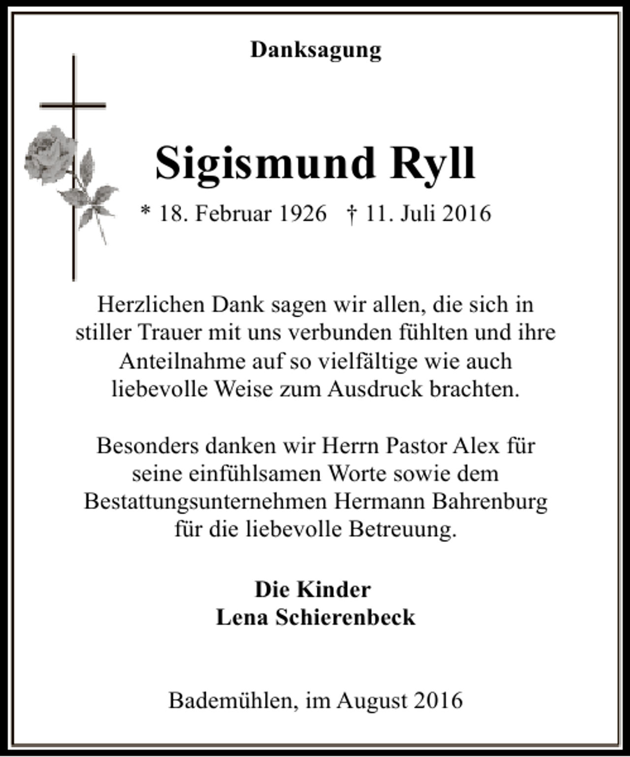 <p>Danksagung</p><p>Sigismund Ryll<br />* 18. Februar 1926 † 11. Juli 2016<br />Herzlichen Dank sagen wir allen, die sich in<br />stiller Trauer mit uns verbunden fühlten und ihre<br />Anteilnahme auf so vielfältige wie auch<br />liebevolle Weise zum Ausdruck brachten.<br />Besonders danken wir Herrn Pastor Alex für<br />seine einfühlsamen Worte sowie dem<br />Bestattungsunternehmen Hermann Bahrenburg<br />für die liebevolle Betreuung.<br />Die Kinder<br />Lena Schierenbeck<br />Bademühlen, im August 2016</p>