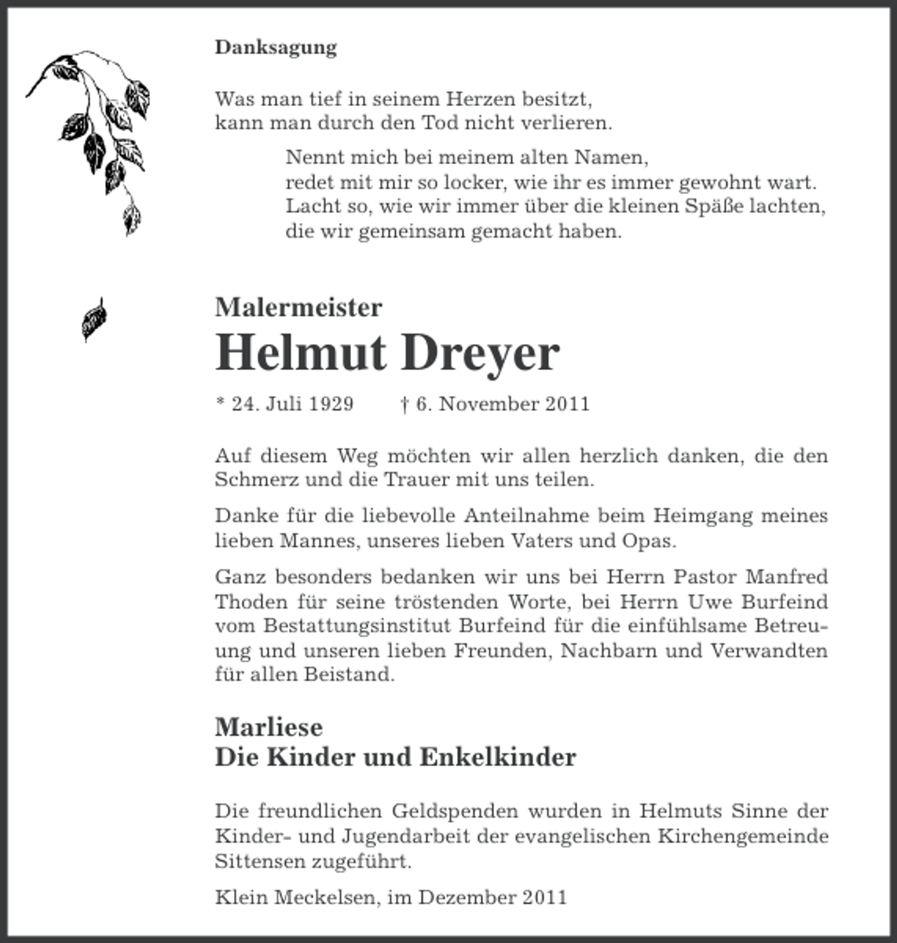 <p>Danksagung<br />Was man tief in seinem Herzen besitzt,<br />kann man durch den Tod nicht verlieren.<br />Nennt mich bei meinem alten Namen,<br />redet mit mir so locker, wie ihr es immer gewohnt wart.<br />Lacht so, wie wir immer über die kleinen Späße lachten,<br />die wir gemeinsam gemacht haben.</p><p>Malermeister</p><p>Helmut Dreyer<br />* 24. Juli 1929</p><p>† 6. November 2011</p><p>Auf diesem Weg möchten wir allen herzlich danken, die den<br />Schmerz und die Trauer mit uns teilen.<br />Danke für die liebevolle Anteilnahme beim Heimgang meines<br />lieben Mannes, unseres lieben Vaters und Opas.<br />Ganz besonders bedanken wir uns bei Herrn Pastor Manfred<br />Thoden für seine tröstenden Worte, bei Herrn Uwe Burfeind<br />vom Bestattungsinstitut Burfeind für die einfühlsame Betreuung und unseren lieben Freunden, Nachbarn und Verwandten<br />für allen Beistand.</p><p>Marliese<br />Die Kinder und Enkelkinder<br />Die freundlichen Geldspenden wurden in Helmuts Sinne der<br />Kinder- und Jugendarbeit der evangelischen Kirchengemeinde<br />Sittensen zugeführt.<br />Klein Meckelsen, im Dezember 2011</p>