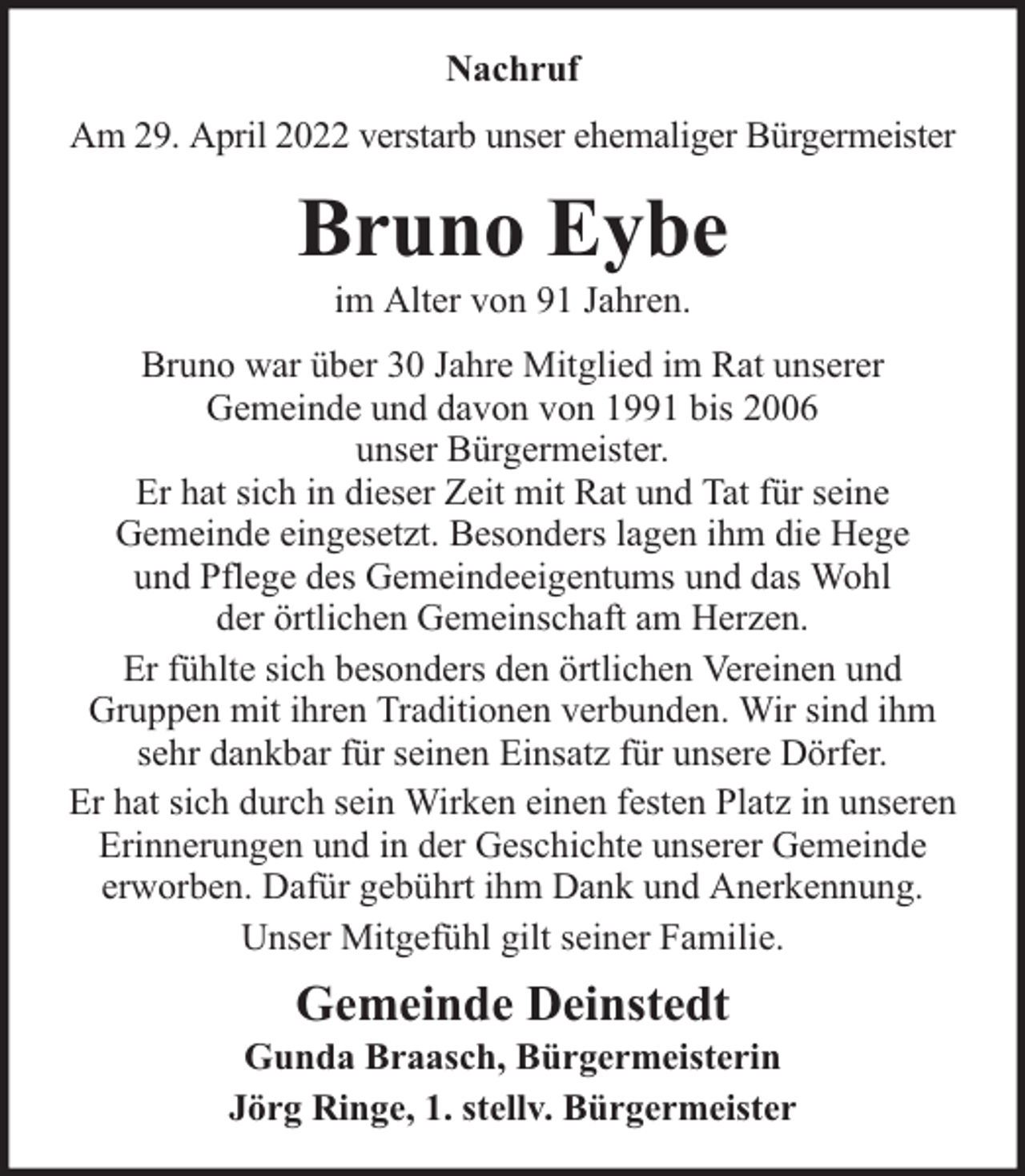 <p>Nachruf<br />Am 29. April 2022 verstarb unser ehemaliger Bürgermeister</p><p>Bruno Eybe<br />im Alter von 91 Jahren.</p><p>Bruno war über 30 Jahre Mitglied im Rat unserer<br />Gemeinde und davon von 1991 bis 2006<br />unser Bürgermeister.<br />Er hat sich in dieser Zeit mit Rat und Tat für seine<br />Gemeinde eingesetzt. Besonders lagen ihm die Hege<br />und Pflege des Gemeindeeigentums und das Wohl<br />der örtlichen Gemeinschaft am Herzen.<br />Er fühlte sich besonders den örtlichen Vereinen und<br />Gruppen mit ihren Traditionen verbunden. Wir sind ihm<br />sehr dankbar für seinen Einsatz für unsere Dörfer.<br />Er hat sich durch sein Wirken einen festen Platz in unseren<br />Erinnerungen und in der Geschichte unserer Gemeinde<br />erworben. Dafür gebührt ihm Dank und Anerkennung.<br />Unser Mitgefühl gilt seiner Familie.</p><p>Gemeinde Deinstedt</p><p>Gunda Braasch, Bürgermeisterin<br />Jörg Ringe, 1. stellv. Bürgermeister</p>