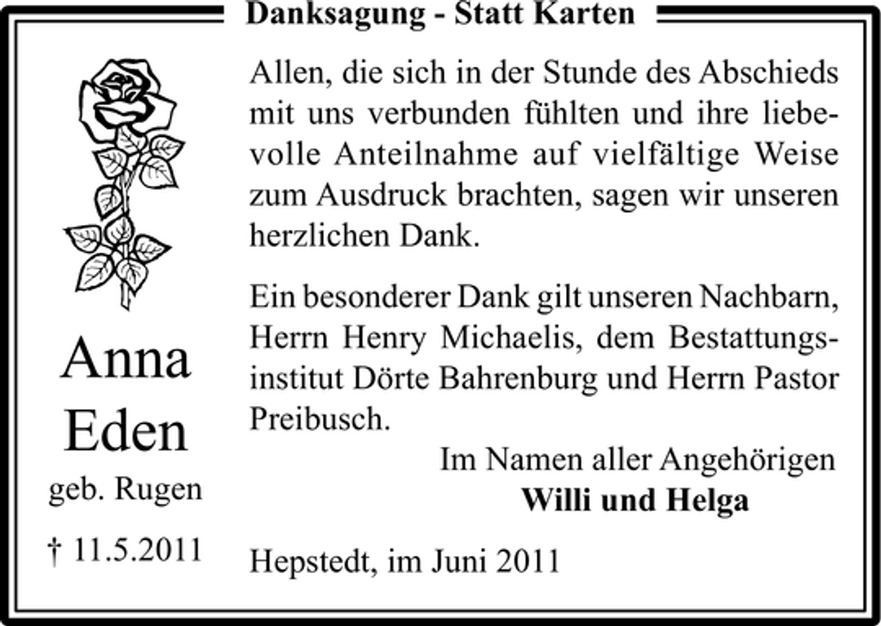 <p>Danksagung - Statt Karten Allen, die sich in der Stunde des Abschieds mit uns verbunden fühlten und ihre liebevolle Anteilnahme auf vielfältige Weise zum Ausdruck brachten, sagen wir unseren herzlichen Dank.</p><p>Anna Eden<br />geb. Rugen † 11.5.2011</p><p>Ein besonderer Dank gilt unseren Nachbarn, Herrn Henry Michaelis, dem Bestattungsinstitut Dörte Bahrenburg und Herrn Pastor Preibusch. Im Namen aller Angehörigen Willi und Helga Hepstedt, im Juni 2011</p>