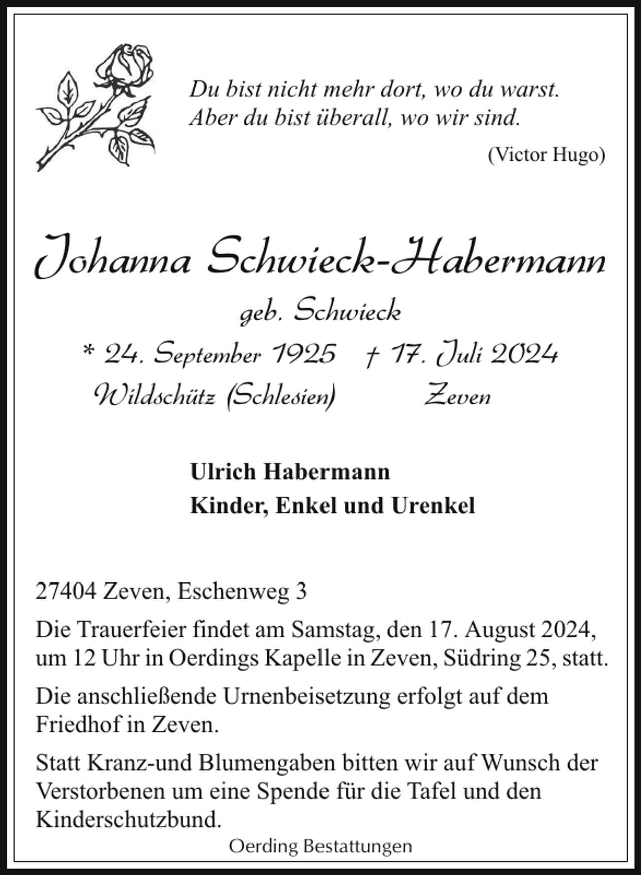 <p>Du bist nicht mehr dort, wo du warst.<br />Aber du bist überall, wo wir sind.<br />(Victor Hugo)</p><p>Johanna Schwieck-Habermann<br />geb. Schwieck</p><p>* 24. September 1925 † 17. Juli 2024<br />Wildschütz (Schlesien)<br />Zeven<br />Ulrich Habermann<br />Kinder, Enkel und Urenkel<br />27404 Zeven, Eschenweg 3<br />Die Trauerfeier findet am Samstag, den 17. August 2024,<br />um 12 Uhr in Oerdings Kapelle in Zeven, Südring 25, statt.<br />Die anschließende Urnenbeisetzung erfolgt auf dem<br />Friedhof in Zeven.<br />Statt Kranz-und Blumengaben bitten wir auf Wunsch der<br />Verstorbenen um eine Spende für die Tafel und den<br />Kinderschutzbund.<br />Oerding Bestattungen</p>