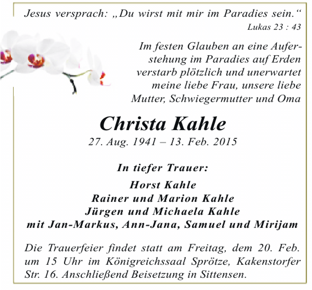 <p>Jesus versprach: „Du wirst mit mir im Paradies sein.“<br />Lukas 23 : 43</p><p>Im festen Glauben an eine Auferstehung im Paradies auf Erden<br />verstarb plötzlich und unerwartet<br />meine liebe Frau, unsere liebe<br />Mutter, Schwiegermutter und Oma</p><p>Christa Kahle</p><p>27. Aug. 1941 – 13. Feb. 2015<br />In tiefer Trauer:<br />Horst Kahle<br />Rainer und Marion Kahle<br />Jürgen und Michaela Kahle<br />mit Jan-Markus, Ann-Jana, Samuel und Mirijam<br />Die Trauerfeier findet statt am Freitag, dem 20. Feb.<br />um 15 Uhr im Königreichssaal Sprötze, Kakenstorfer<br />Str. 16. Anschließend Beisetzung in Sittensen.</p>