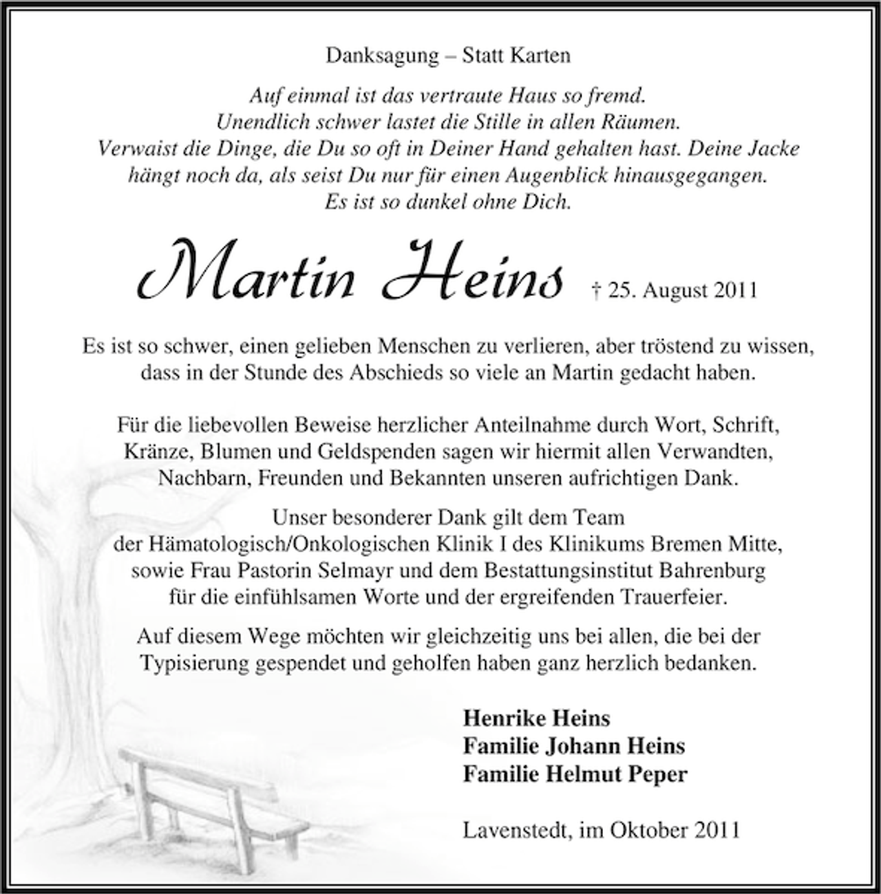 <p>Danksagung – Statt Karten<br />Auf einmal ist das vertraute Haus so fremd.<br />Unendlich schwer lastet die Stille in allen Räumen.<br />Verwaist die Dinge, die Du so oft in Deiner Hand gehalten hast. Deine Jacke<br />hängt noch da, als seist Du nur für einen Augenblick hinausgegangen.<br />Es ist so dunkel ohne Dich.</p><p>Martin Heins</p><p>† 25. August 2011</p><p>Es ist so schwer, einen gelieben Menschen zu verlieren, aber tröstend zu wissen,<br />dass in der Stunde des Abschieds so viele an Martin gedacht haben.<br />Für die liebevollen Beweise herzlicher Anteilnahme durch Wort, Schrift,<br />Kränze, Blumen und Geldspenden sagen wir hiermit allen Verwandten,<br />Nachbarn, Freunden und Bekannten unseren aufrichtigen Dank.<br />Unser besonderer Dank gilt dem Team<br />der Hämatologisch/Onkologischen Klinik Ӏ des Klinikums Bremen Mitte,<br />sowie Frau Pastorin Selmayr und dem Bestattungsinstitut Bahrenburg<br />für die einfühlsamen Worte und der ergreifenden Trauerfeier.<br />Auf diesem Wege möchten wir gleichzeitig uns bei allen, die bei der<br />Typisierung gespendet und geholfen haben ganz herzlich bedanken.</p><p>Henrike Heins<br />Familie Johann Heins<br />Familie Helmut Peper<br />Lavenstedt, im Oktober 2011</p>