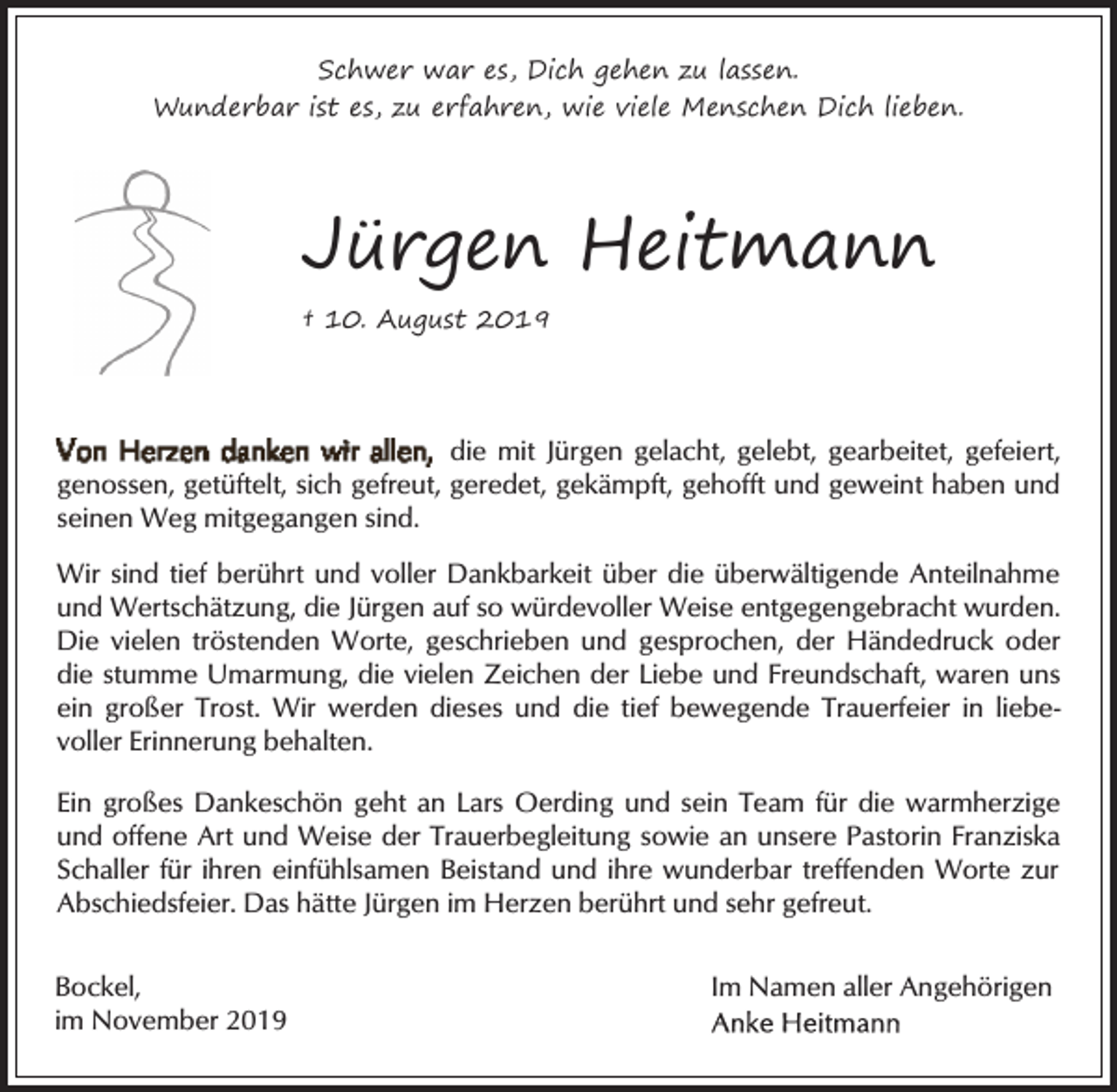 <p>Schwer war es, Dich gehen zu lassen.<br />Wunderbar ist es, zu erfahren, wie viele Menschen Dich lieben.</p><p>Jürgen Heitmann<br />† 10. August 2019</p><p>die mit Jürgen gelacht, gelebt, gearbeitet, gefeiert,<br />genossen, getüftelt, sich gefreut, geredet, gekämpft, gehofft und geweint haben und<br />seinen Weg mitgegangen sind.<br />Wir sind tief berührt und voller Dankbarkeit über die überwältigende Anteilnahme<br />und Wertschätzung, die Jürgen auf so würdevoller Weise entgegengebracht wurden.<br />Die vielen tröstenden Worte, geschrieben und gesprochen, der Händedruck oder<br />die stumme Umarmung, die vielen Zeichen der Liebe und Freundschaft, waren uns<br />ein großer Trost. Wir werden dieses und die tief bewegende Trauerfeier in liebevoller Erinnerung behalten.<br />Ein großes Dankeschön geht an Lars Oerding und sein Team für die warmherzige<br />und offene Art und Weise der Trauerbegleitung sowie an unsere Pastorin Franziska<br />Schaller für ihren einfühlsamen Beistand und ihre wunderbar treffenden Worte zur<br />Abschiedsfeier. Das hätte Jürgen im Herzen berührt und sehr gefreut.<br />Bockel,<br />im November 2019</p><p>Im Namen aller Angehörigen</p>
