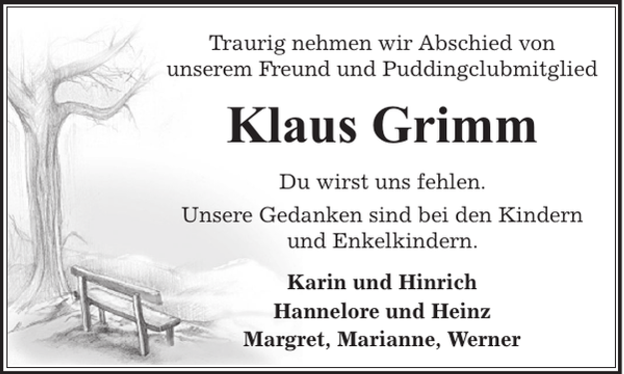 <p>Traurig nehmen wir Abschied von<br />unserem Freund und Puddingclubmitglied</p><p>Klaus Grimm<br />Du wirst uns fehlen.<br />Unsere Gedanken sind bei den Kindern<br />und Enkelkindern.<br />Karin und Hinrich<br />Hannelore und Heinz<br />Margret, Marianne, Werner</p>