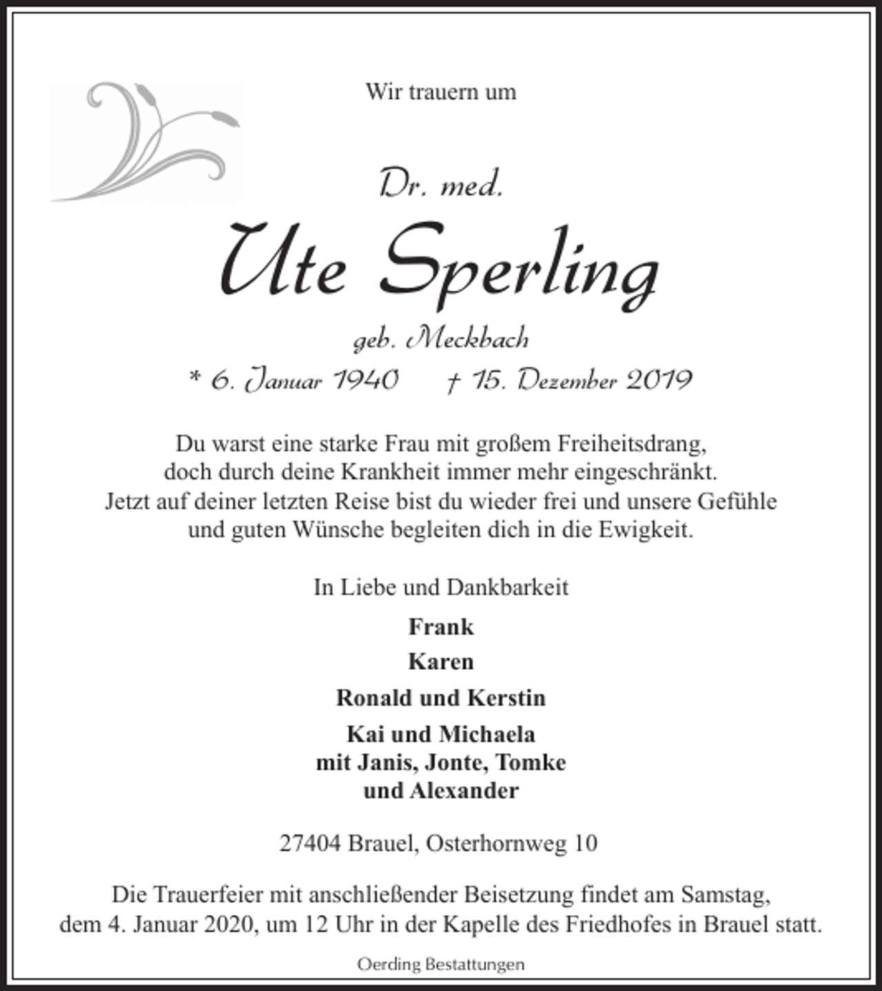 <p>Wir trauern um</p><p>Dr. med.</p><p>Ute Sperling<br />geb. Meckbach</p><p>* 6. Januar 1940</p><p>† 15. Dezember 2019</p><p>Du warst eine starke Frau mit großem Freiheitsdrang,<br />doch durch deine Krankheit immer mehr eingeschränkt.<br />Jetzt auf deiner letzten Reise bist du wieder frei und unsere Gefühle<br />und guten Wünsche begleiten dich in die Ewigkeit.<br />In Liebe und Dankbarkeit<br />Frank<br />Karen<br />Ronald und Kerstin<br />Kai und Michaela<br />mit Janis, Jonte, Tomke<br />und Alexander<br />27404 Brauel, Osterhornweg 10<br />Die Trauerfeier mit anschließender Beisetzung findet am Samstag,<br />dem 4. Januar 2020, um 12 Uhr in der Kapelle des Friedhofes in Brauel statt.<br />Oerding Bestattungen</p>