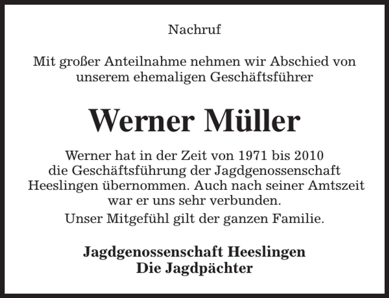 <p>Nachruf<br />Mit großer Anteilnahme nehmen wir Abschied von<br />unserem ehemaligen Geschäftsführer</p><p>Werner Müller<br />Werner hat in der Zeit von 1971 bis 2010<br />die Geschäftsführung der Jagdgenossenschaft<br />Heeslingen übernommen. Auch nach seiner Amtszeit<br />war er uns sehr verbunden.<br />Unser Mitgefühl gilt der ganzen Familie.</p><p>Jagdgenossenschaft Heeslingen<br />Die Jagdpächter</p>