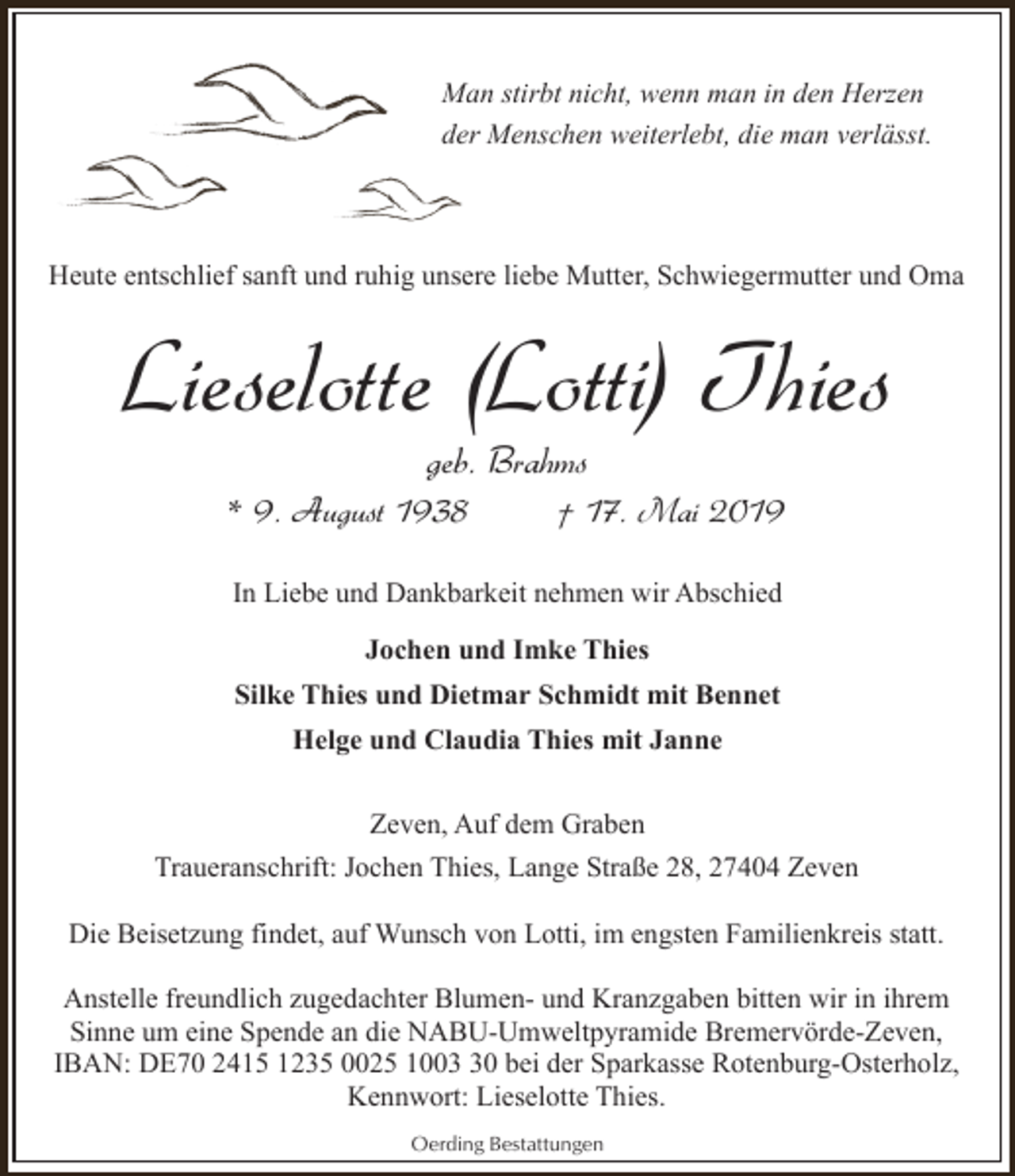 <p>Man stirbt nicht, wenn man in den Herzen<br />der Menschen weiterlebt, die man verlässt.</p><p>Heute entschlief sanft und ruhig unsere liebe Mutter, Schwiegermutter und Oma</p><p>Lieselotte (Lotti) Thies<br />geb. Brahms</p><p>* 9. August 1938</p><p>† 17. Mai 2019</p><p>In Liebe und Dankbarkeit nehmen wir Abschied<br />Jochen und Imke Thies<br />Silke Thies und Dietmar Schmidt mit Bennet<br />Helge und Claudia Thies mit Janne<br />Zeven, Auf dem Graben<br />Traueranschrift: Jochen Thies, Lange Straße 28, 27404 Zeven<br />Die Beisetzung findet, auf Wunsch von Lotti, im engsten Familienkreis statt.<br />Anstelle freundlich zugedachter Blumen- und Kranzgaben bitten wir in ihrem<br />Sinne um eine Spende an die NABU-Umweltpyramide Bremervörde-Zeven,<br />IBAN: DE70 2415 1235 0025 1000 bei der Sparkasse Rotenburg-Osterholz,<br />Kennwort: Lieselotte Thies.<br />Oerding Bestattungen</p>