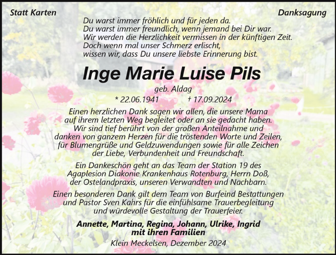<p>Statt Karten</p><p>Danksagung</p><p>Du warst immer fröhlich und für jeden da.<br />Du warst immer freundlich, wenn jemand bei Dir war.<br />Wir werden die Herzlichkeit vermissen in der künftigen Zeit.<br />Doch wenn mal unser Schmerz erlischt,<br />wissen wir, dass Du unsere liebste Erinnerung bist.</p><p>Inge Marie Luise Pils<br />geb. Aldag<br />* 22.06.1941<br />† 17.09.2024<br />Einen herzlichen Dank sagen wir allen, die unsere Mama<br />auf ihrem letzten Weg begleitet oder an sie gedacht haben.<br />Wir sind tief berührt von der großen Anteilnahme und<br />danken von ganzem Herzen für die tröstenden Worte und Zeilen,<br />für Blumengrüße und Geldzuwendungen sowie für alle Zeichen<br />der Liebe, Verbundenheit und Freundschaft.<br />Ein Dankeschön geht an das Team der Station 19 des<br />Agaplesion Diakonie Krankenhaus Rotenburg, Herrn Doß,<br />der Ostelandpraxis, unseren Verwandten und Nachbarn.<br />Einen besonderen Dank gilt dem Team von Burfeind Bestattungen<br />und Pastor Sven Kahrs für die einfühlsame Trauerbegleitung<br />und würdevolle Gestaltung der Trauerfeier.<br />Annette, Martina, Regina, Johann, Ulrike, Ingrid</p><p>mit ihren Familien<br />Klein Meckelsen, Dezember 2024</p>