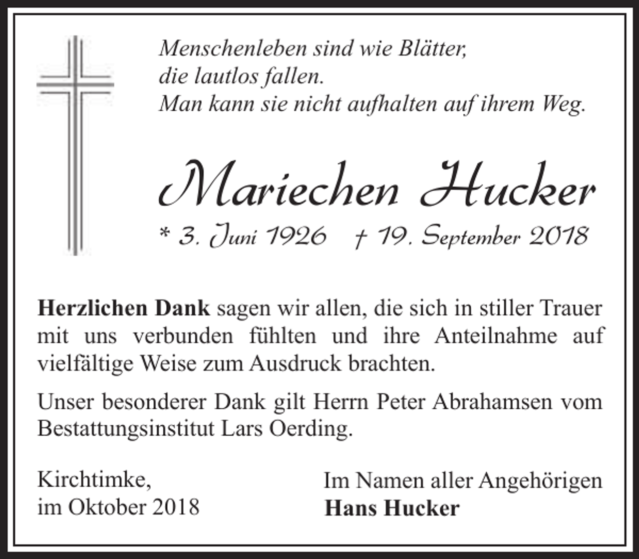 <p>Menschenleben sind wie Blätter,<br />die lautlos fallen.<br />Man kann sie nicht aufhalten auf ihrem Weg.</p><p>Mariechen Hucker<br />* 3. Juni 1926 † 19. September 2018</p><p>Herzlichen Dank sagen wir allen, die sich in stiller Trauer<br />mit uns verbunden fühlten und ihre Anteilnahme auf<br />vielfältige Weise zum Ausdruck brachten.<br />Unser besonderer Dank gilt Herrn Peter Abrahamsen vom<br />Bestattungsinstitut Lars Oerding.<br />Kirchtimke,<br />im Oktober 2018</p><p>Im Namen aller Angehörigen<br />Hans Hucker</p>