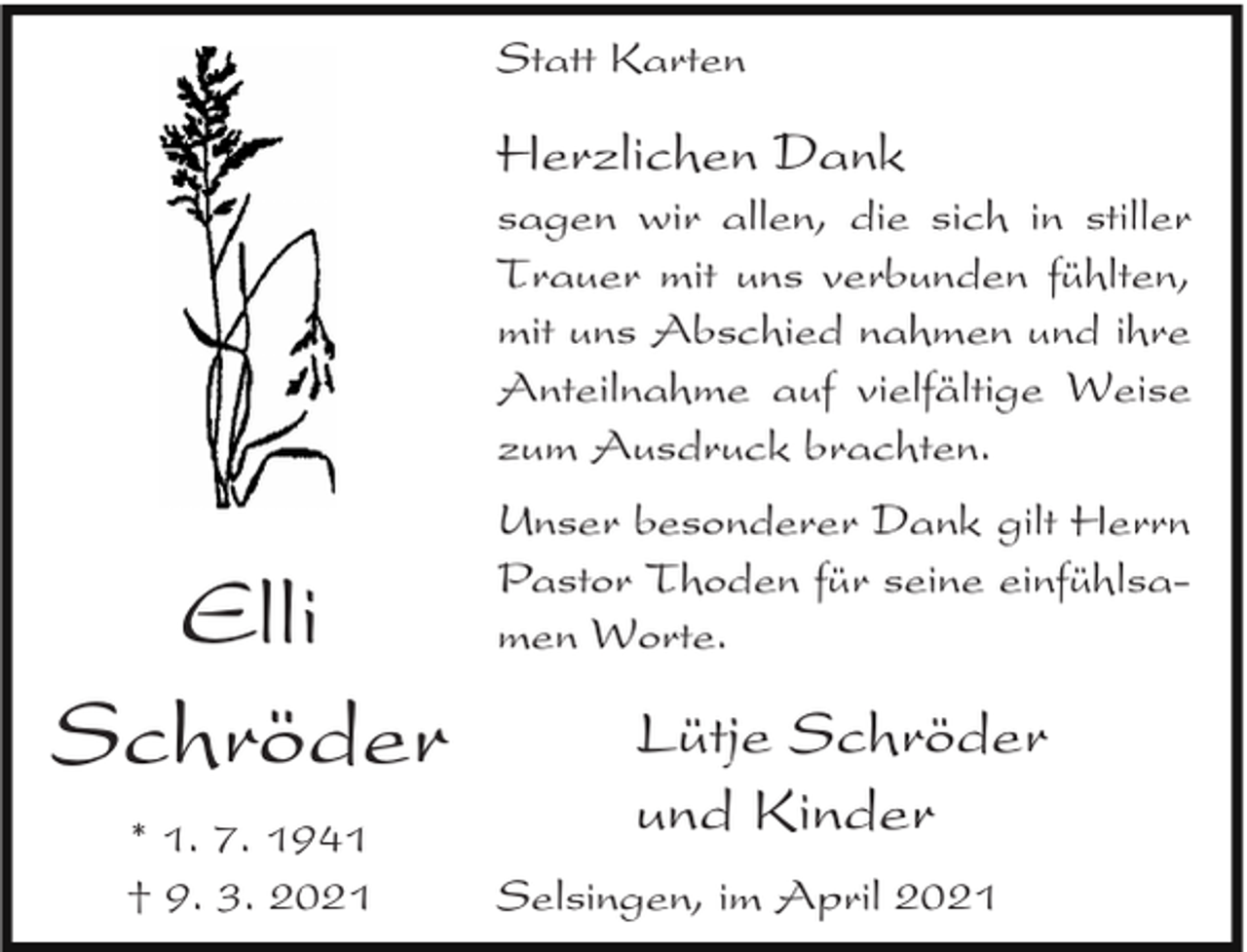 <p>Statt Karten</p><p>Herzlichen Dank</p><p>sagen wir allen, die sich in stiller<br />Trauer mit uns verbunden fühlten,<br />mit uns Abschied nahmen und ihre<br />Anteilnahme auf vielfältige Weise<br />zum Ausdruck brachten.</p><p>Elli<br />Schröder<br />* 1. 7. 1941<br />† 9. 3. 2021</p><p>Unser besonderer Dank gilt Herrn<br />Pastor Thoden für seine einfühlsamen Worte.</p><p>Lütje Schröder<br />und Kinder<br />Selsingen, im April 2021</p>