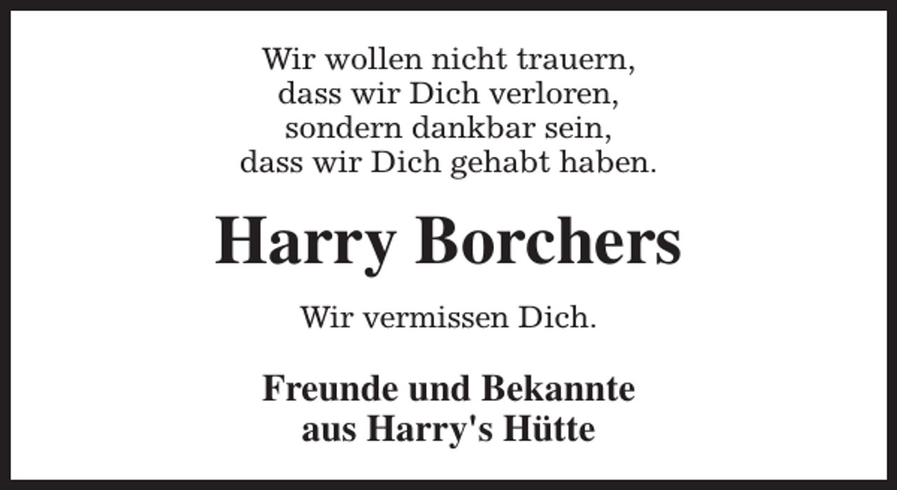 <p>Wir wollen nicht trauern,<br />dass wir Dich verloren,<br />sondern dankbar sein,<br />dass wir Dich gehabt haben.</p><p>Harry Borchers<br />Wir vermissen Dich.</p><p>Freunde und Bekannte<br />aus Harry's Hütte</p>