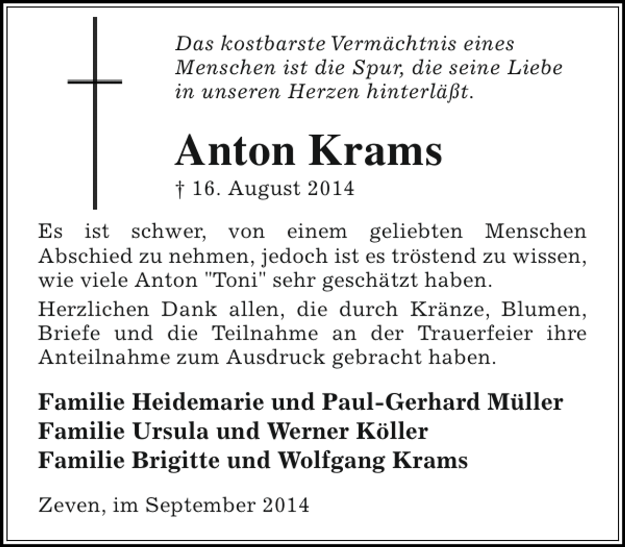 <p>Das kostbarste Vermächtnis eines<br />Menschen ist die Spur, die seine Liebe<br />in unseren Herzen hinterläßt.</p><p>Anton Krams</p><p>† 16. August 2014</p><p>Es ist schwer, von einem geliebten Menschen<br />Abschied zu nehmen, jedoch ist es tröstend zu wissen,<br />wie viele Anton "Toni" sehr geschätzt haben.<br />Herzlichen Dank allen, die durch Kränze, Blumen,<br />Briefe und die Teilnahme an der Trauerfeier ihre<br />Anteilnahme zum Ausdruck gebracht haben.</p><p>Familie Heidemarie und Paul-Gerhard Müller<br />Familie Ursula und Werner Köller<br />Familie Brigitte und Wolfgang Krams<br />Zeven, im September 2014</p>