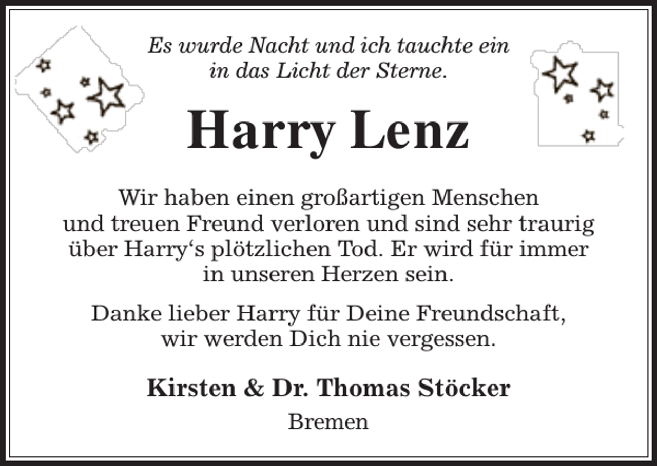 <p>Es wurde Nacht und ich tauchte ein<br />in das Licht der Sterne.</p><p>Harry Lenz<br />Wir haben einen großartigen Menschen<br />und treuen Freund verloren und sind sehr traurig<br />über Harry‘s plötzlichen Tod. Er wird für immer<br />in unseren Herzen sein.<br />Danke lieber Harry für Deine Freundschaft,<br />wir werden Dich nie vergessen.</p><p>Kirsten &amp; Dr. Thomas Stöcker<br />Bremen</p>
