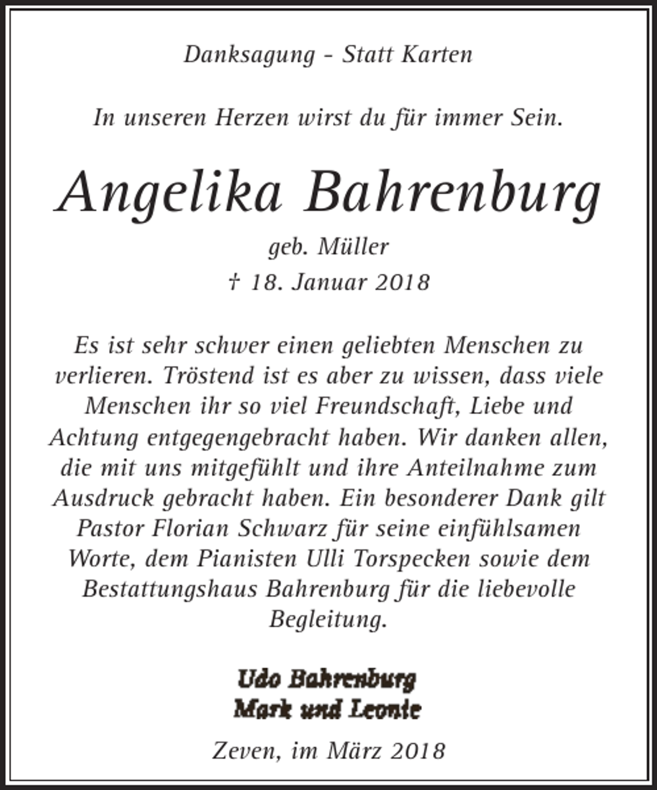 <p>Danksagung - Statt Karten<br />In unseren Herzen wirst du für immer Sein.</p><p>Angelika Bahrenburg<br />geb. Müller<br />† 18. Januar 2018</p><p>Es ist sehr schwer einen geliebten Menschen zu<br />verlieren. Tröstend ist es aber zu wissen, dass viele<br />Menschen ihr so viel Freundschaft, Liebe und<br />Achtung entgegengebracht haben. Wir danken allen,<br />die mit uns mitgefühlt und ihre Anteilnahme zum<br />Ausdruck gebracht haben. Ein besonderer Dank gilt<br />Pastor Florian Schwarz für seine einfühlsamen<br />Worte, dem Pianisten Ulli Torspecken sowie dem<br />Bestattungshaus Bahrenburg für die liebevolle<br />Begleitung.</p><p>Zeven, im März 2018</p>