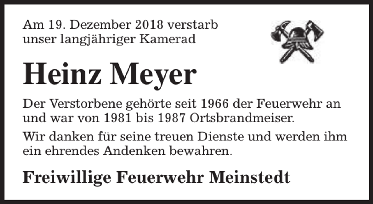 <p>Am 19. Dezember 2018 verstarb<br />unser langjähriger Kamerad</p><p>Heinz Meyer</p><p>Der Verstorbene gehörte seit 1966 der Feuerwehr an<br />und war von 1981 bis 1987 Ortsbrandmeiser.<br />Wir danken für seine treuen Dienste und werden ihm<br />ein ehrendes Andenken bewahren.</p><p>Freiwillige Feuerwehr Meinstedt</p>