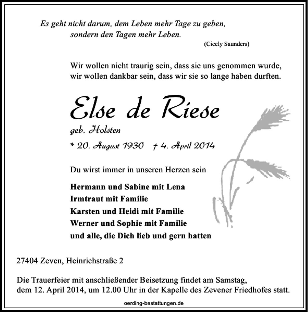 <p>Es geht nicht darum, dem Leben mehr Tage zu geben,<br />sondern den Tagen mehr Leben.</p><p>(Cicely Saunders)</p><p>Wir wollen nicht traurig sein, dass sie uns genommen wurde,<br />wir wollen dankbar sein, dass wir sie so lange haben durften.</p><p>Else de Riese<br />geb. Holsten</p><p>* 20. August 1930 † 4. April 2014<br />Du wirst immer in unseren Herzen sein<br />Hermann und Sabine mit Lena<br />Irmtraut mit Familie<br />Karsten und Heidi mit Familie<br />Werner und Sophie mit Familie<br />und alle, die Dich lieb und gern hatten<br />27404 Zeven, Heinrichstraße 2<br />Die Trauerfeier mit anschließender Beisetzung findet am Samstag,<br />dem 12. April 2014, um 12.00 Uhr in der Kapelle des Zevener Friedhofes statt.<br />oerding-bestattungen.de</p>