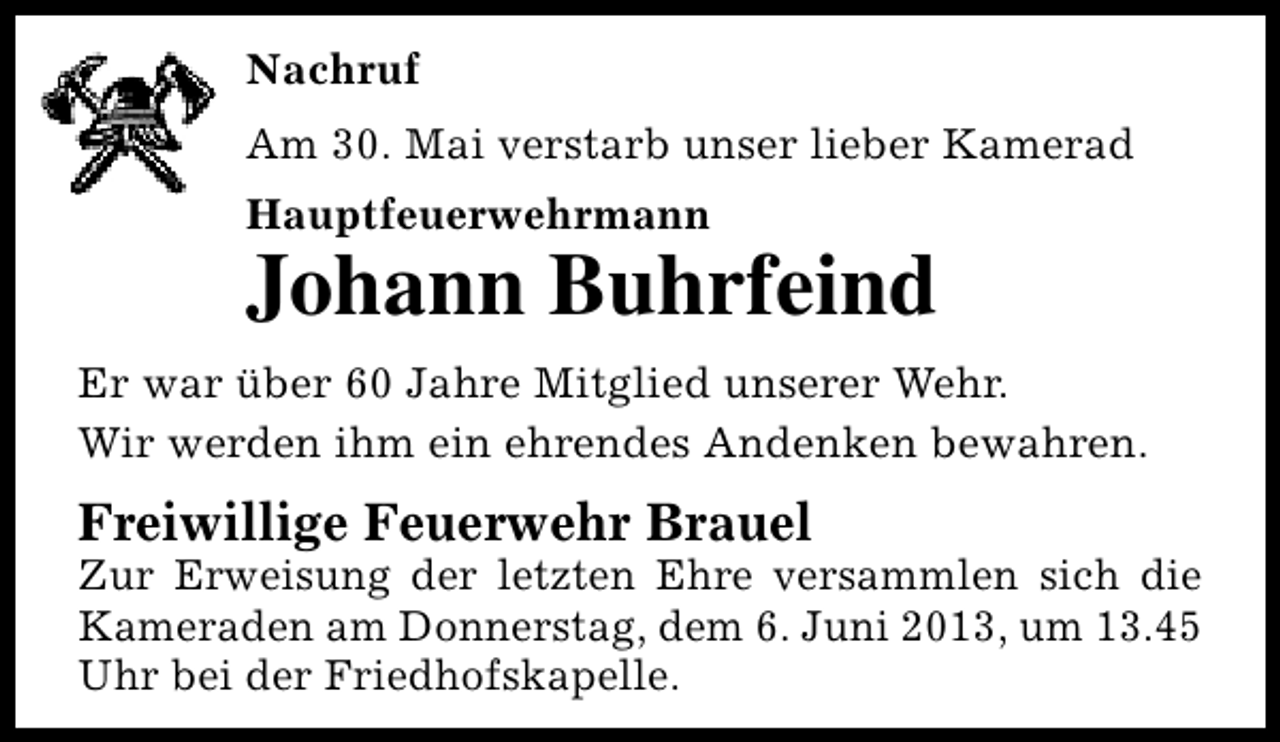 <p>Nachruf<br />Am 30. Mai verstarb unser lieber Kamerad<br />Hauptfeuerwehrmann</p><p>Johann Buhrfeind<br />Er war über 60 Jahre Mitglied unserer Wehr.<br />Wir werden ihm ein ehrendes Andenken bewahren.</p><p>Freiwillige Feuerwehr Brauel</p><p>Zur Erweisung der letzten Ehre versammlen sich die<br />Kameraden am Donnerstag, dem 6. Juni 2013, um 13.45<br />Uhr bei der Friedhofskapelle.</p>