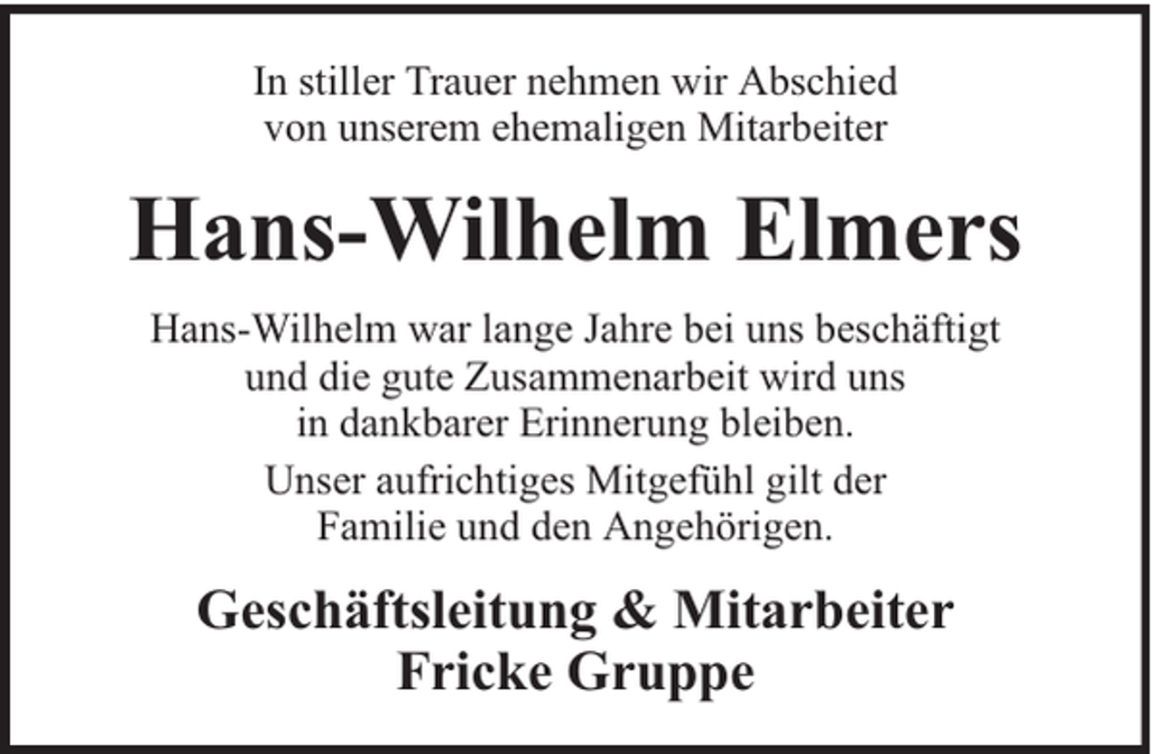 <p>In stiller Trauer nehmen wir Abschied<br />von unserem ehemaligen Mitarbeiter</p><p>Hans-Wilhelm Elmers<br />Hans-Wilhelm war lange Jahre bei uns beschäftigt<br />und die gute Zusammenarbeit wird uns<br />in dankbarer Erinnerung bleiben.<br />Unser aufrichtiges Mitgefühl gilt der<br />Familie und den Angehörigen.</p><p>Geschäftsleitung &amp; Mitarbeiter<br />Fricke Gruppe</p>