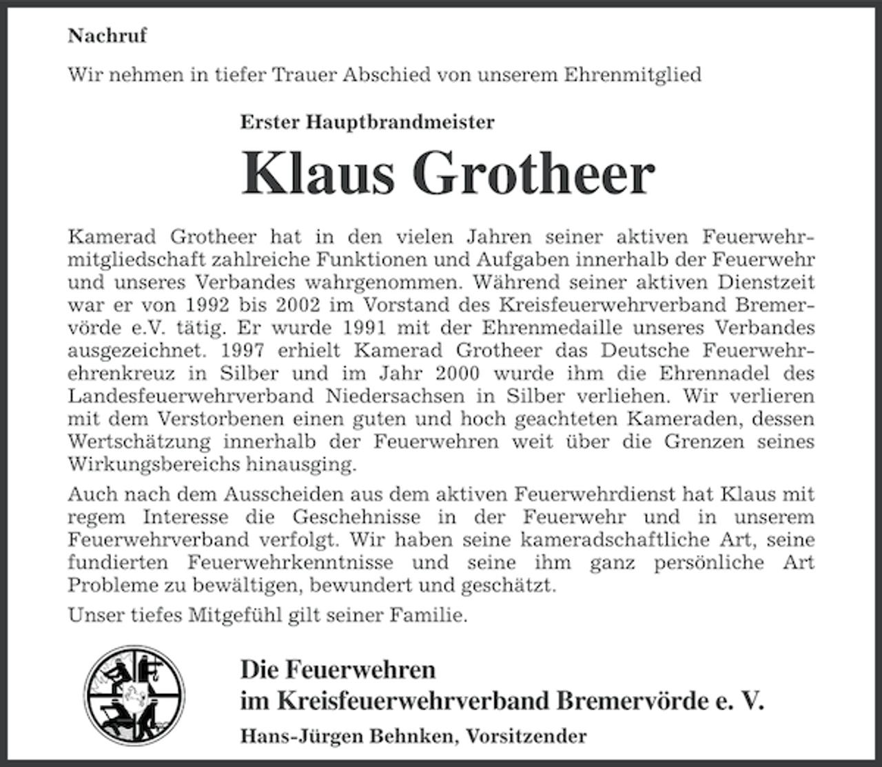 <p>Nachruf<br />Wir nehmen in tiefer Trauer Abschied von unserem Ehrenmitglied<br />Erster Hauptbrandmeister</p><p>Klaus Grotheer<br />Kamerad Grotheer hat in den vielen Jahren seiner aktiven Feuerwehrmitgliedschaft zahlreiche Funktionen und Aufgaben innerhalb der Feuerwehr<br />und unseres Verbandes wahrgenommen. Während seiner aktiven Dienstzeit<br />war er von 1992 bis 2002 im Vorstand des Kreisfeuerwehrverband Bremervörde e.V. tätig. Er wurde 1991 mit der Ehrenmedaille unseres Verbandes<br />ausgezeichnet. 1997 erhielt Kamerad Grotheer das Deutsche Feuerwehrehrenkreuz in Silber und im Jahr 2000 wurde ihm die Ehrennadel des<br />Landesfeuerwehrverband Niedersachsen in Silber verliehen. Wir verlieren<br />mit dem Verstorbenen einen guten und hoch geachteten Kameraden, dessen<br />Wertschätzung innerhalb der Feuerwehren weit über die Grenzen seines<br />Wirkungsbereichs hinausging.<br />Auch nach dem Ausscheiden aus dem aktiven Feuerwehrdienst hat Klaus mit<br />regem Interesse die Geschehnisse in der Feuerwehr und in unserem<br />Feuerwehrverband verfolgt. Wir haben seine kameradschaftliche Art, seine<br />fundierten Feuerwehrkenntnisse und seine ihm ganz persönliche Art<br />Probleme zu bewältigen, bewundert und geschätzt.<br />Unser tiefes Mitgefühl gilt seiner Familie.</p><p>Die Feuerwehren<br />im Kreisfeuerwehrverband Bremervörde e. V.<br />Hans-Jürgen Behnken, Vorsitzender</p>