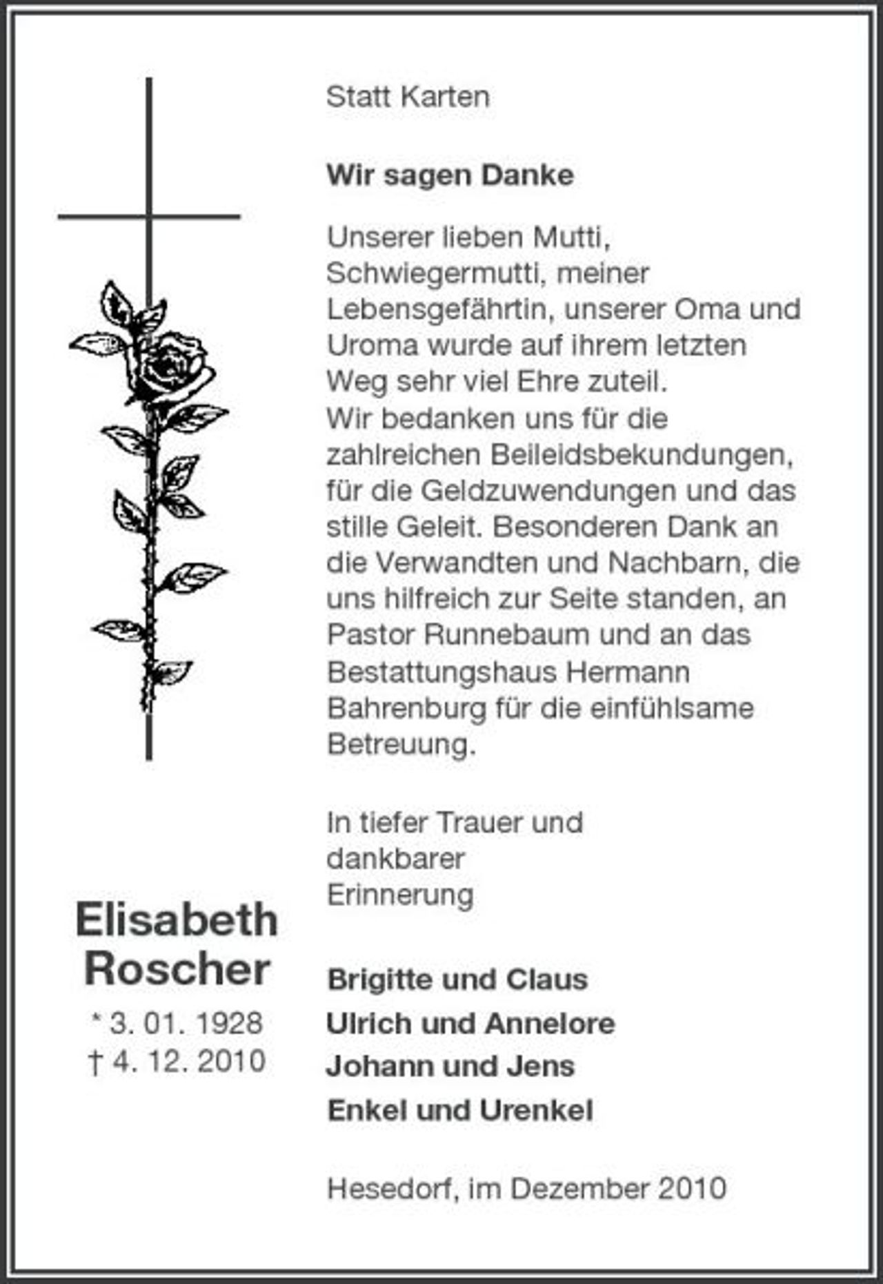 <p>Statt Karten Wir sagen Danke Unserer lieben Mutti, Schwiegermutti, meiner Lebensgefährtin, unserer Oma und Uroma wurde auf ihrem letzten Weg sehr viel Ehre zuteil. Wir bedanken uns für die zahlreichen Beileidsbekundungen, für die Geldzuwendungen und das stille Geleit. Besonderen Dank an die Verwandten und Nachbarn, die uns hilfreich zur Seite standen, an Pastor Runnebaum und an das Bestattungshaus Hermann Bahrenburg für die einfühlsame Betreuung. In tiefer Trauer und dankbarer Erinnerung Brigitte und Claus Ulrich und Annelore Johann und Jens Enkel und Urenkel Hesedorf, im Dezember 2010</p><p>Elisabeth Roscher<br />* 3. 01. 1928 † 4. 12. 2010</p>
