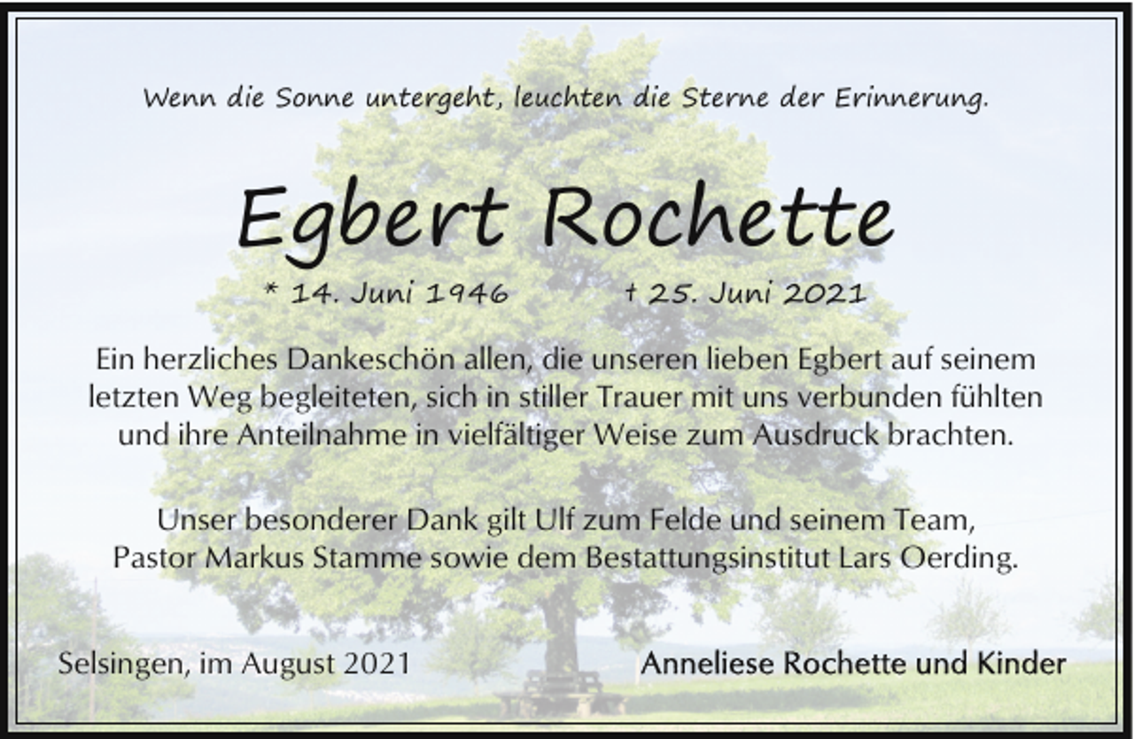 <p>Wenn die Sonne untergeht, leuchten die Sterne der Erinnerung.</p><p>Egbert Rochette<br />* 14. Juni 1946</p><p>† 25. Juni 2021</p><p>Ein herzliches Dankeschön allen, die unseren lieben Egbert auf seinem<br />letzten Weg begleiteten, sich in stiller Trauer mit uns verbunden fühlten<br />und ihre Anteilnahme in vielfältiger Weise zum Ausdruck brachten.<br />Unser besonderer Dank gilt Ulf zum Felde und seinem Team,<br />Pastor Markus Stamme sowie dem Bestattungsinstitut Lars Oerding.<br />Selsingen, im August 2021</p>