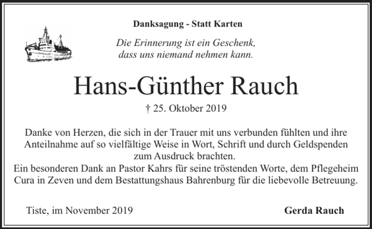 <p>Danksagung - Statt Karten</p><p>Die Erinnerung ist ein Geschenk,<br />dass uns niemand nehmen kann.</p><p>Hans-Günther Rauch<br />† 25. Oktober 2019</p><p>Danke von Herzen, die sich in der Trauer mit uns verbunden fühlten und ihre<br />Anteilnahme auf so vielfältige Weise in Wort, Schrift und durch Geldspenden<br />zum Ausdruck brachten.<br />Ein besonderen Dank an Pastor Kahrs für seine tröstenden Worte, dem Pflegeheim<br />Cura in Zeven und dem Bestattungshaus Bahrenburg für die liebevolle Betreuung.<br />Tiste, im November 2019</p><p>Gerda Rauch</p>