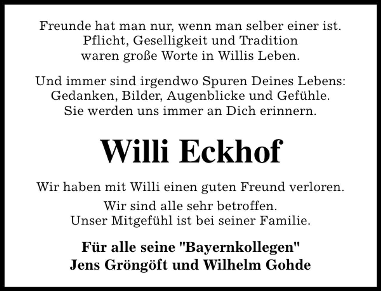 <p>Freunde hat man nur, wenn man selber einer ist.<br />Pflicht, Geselligkeit und Tradition<br />waren große Worte in Willis Leben.<br />Und immer sind irgendwo Spuren Deines Lebens:<br />Gedanken, Bilder, Augenblicke und Gefühle.<br />Sie werden uns immer an Dich erinnern.</p><p>Willi Eckhof<br />Wir haben mit Willi einen guten Freund verloren.<br />Wir sind alle sehr betroffen.<br />Unser Mitgefühl ist bei seiner Familie.</p><p>Für alle seine "Bayernkollegen"<br />Jens Gröngöft und Wilhelm Gohde</p>
