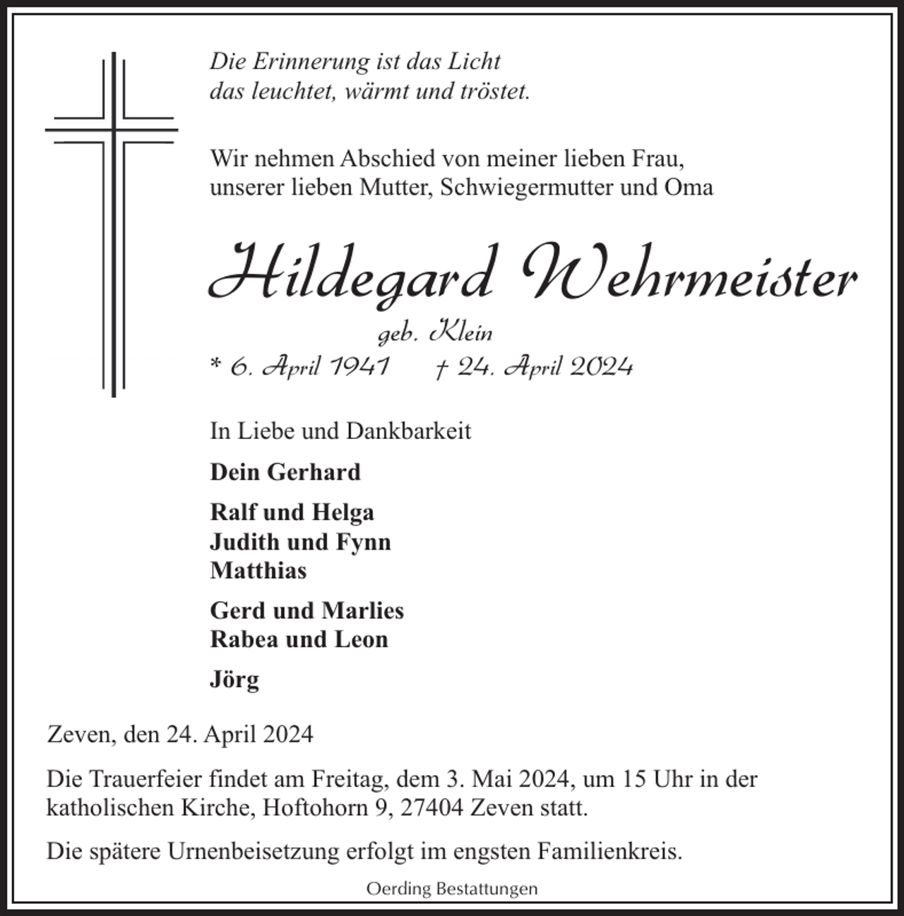 <p>Die Erinnerung ist das Licht<br />das leuchtet, wärmt und tröstet.<br />Wir nehmen Abschied von meiner lieben Frau,<br />unserer lieben Mutter, Schwiegermutter und Oma</p><p>Hildegard Wehrmeister<br />geb. Klein</p><p>* 6. April 1941</p><p>† 24. April 2024</p><p>In Liebe und Dankbarkeit<br />Dein Gerhard<br />Ralf und Helga<br />Judith und Fynn<br />Matthias<br />Gerd und Marlies<br />Rabea und Leon<br />Jörg<br />Zeven, den 24. April 2024<br />Die Trauerfeier findet am Freitag, dem 3. Mai 2024, um 15 Uhr in der<br />katholischen Kirche, Hoftohorn 9, 27404 Zeven statt.<br />Die spätere Urnenbeisetzung erfolgt im engsten Familienkreis.<br />Oerding Bestattungen</p>