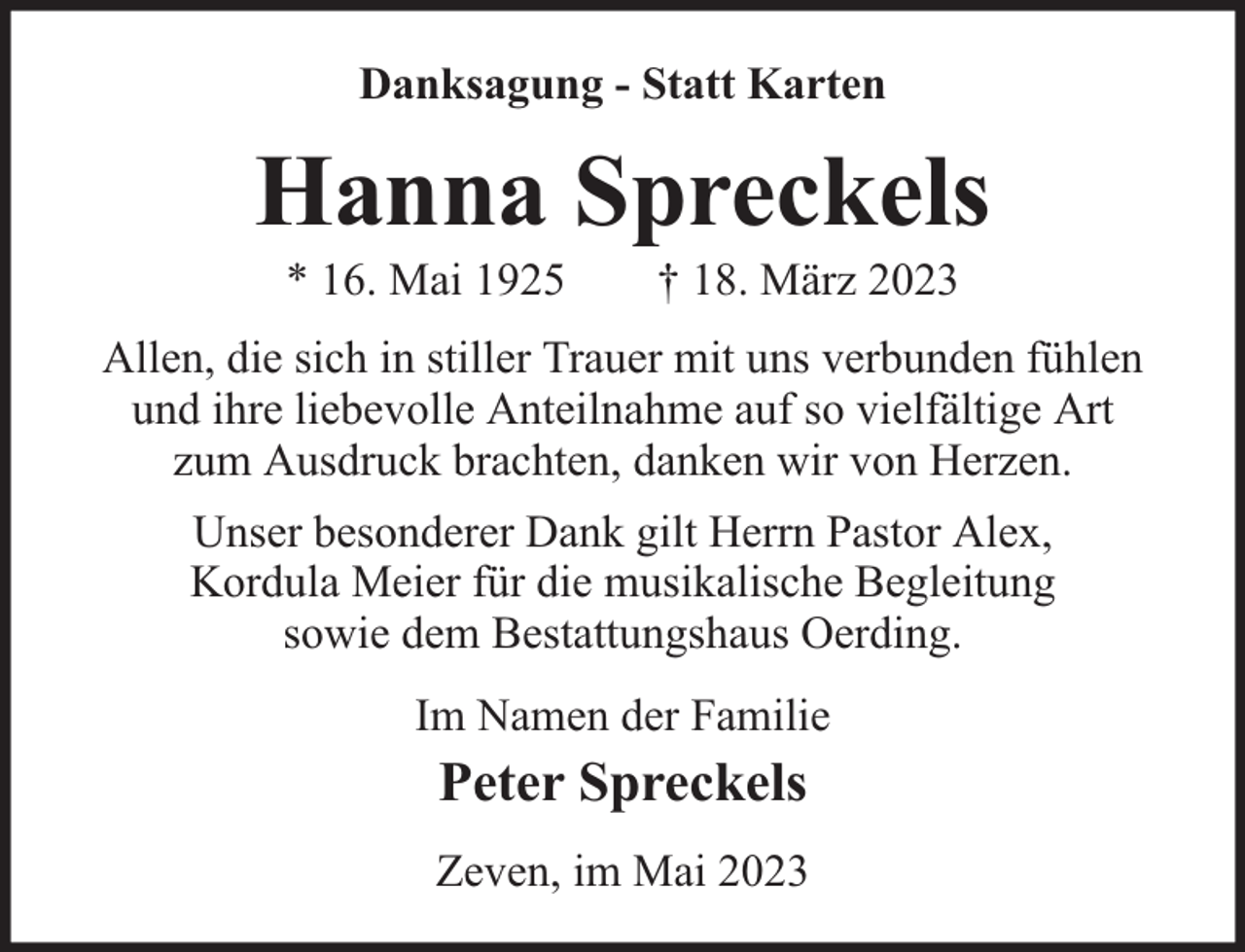 <p>Danksagung - Statt Karten</p><p>Hanna Spreckels<br />* 16. Mai 1925</p><p>† 18. März 2023</p><p>Allen, die sich in stiller Trauer mit uns verbunden fühlen<br />und ihre liebevolle Anteilnahme auf so vielfältige Art<br />zum Ausdruck brachten, danken wir von Herzen.<br />Unser besonderer Dank gilt Herrn Pastor Alex,<br />Kordula Meier für die musikalische Begleitung<br />sowie dem Bestattungshaus Oerding.<br />Im Namen der Familie</p><p>Peter Spreckels</p><p>Zeven, im Mai 2023</p>