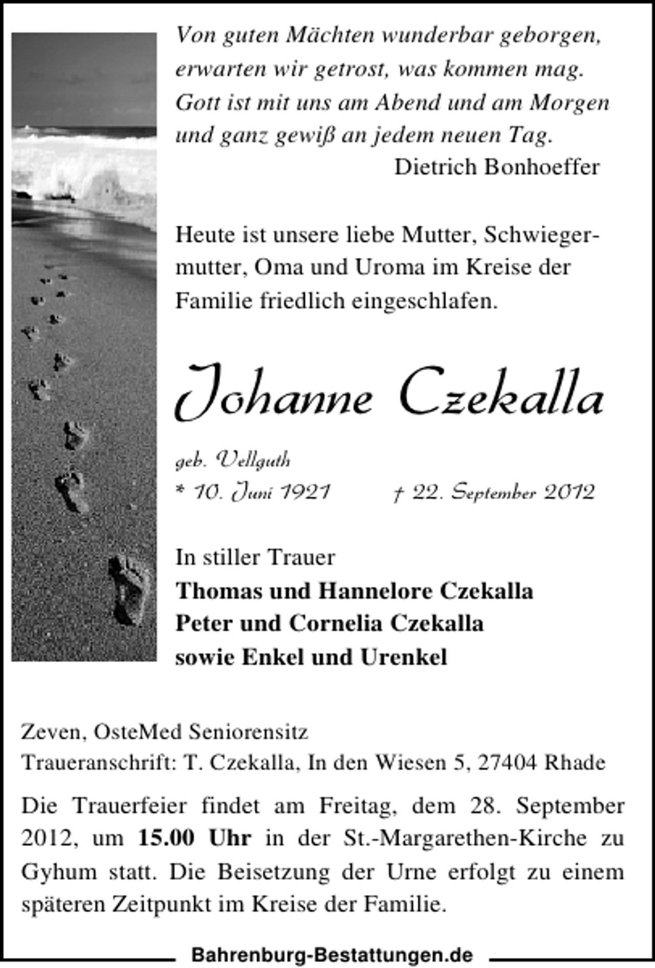 <p>Von guten Mächten wunderbar geborgen,<br />erwarten wir getrost, was kommen mag.<br />Gott ist mit uns am Abend und am Morgen<br />und ganz gewiß an jedem neuen Tag.<br />Dietrich Bonhoeffer<br />Heute ist unsere liebe Mutter, Schwiegermutter, Oma und Uroma im Kreise der<br />Familie friedlich eingeschlafen.</p>
<p>Johanne Czekalla<br />geb. Vellguth<br />* 10. Juni 1921</p>
<p>† 22. September 2012</p>
<p>In stiller Trauer<br />Thomas und Hannelore Czekalla<br />Peter und Cornelia Czekalla<br />sowie Enkel und Urenkel<br />Zeven, OsteMed Seniorensitz<br />Traueranschrift: T. Czekalla, In den Wiesen 5, 27404 Rhade</p>
<p>Die Trauerfeier findet am Freitag, dem 28. September<br />2012, um 15.00 Uhr in der St.-Margarethen-Kirche zu<br />Gyhum statt. Die Beisetzung der Urne erfolgt zu einem<br />späteren Zeitpunkt im Kreise der Familie.<br />Bahrenburg-Bestattungen.de</p>