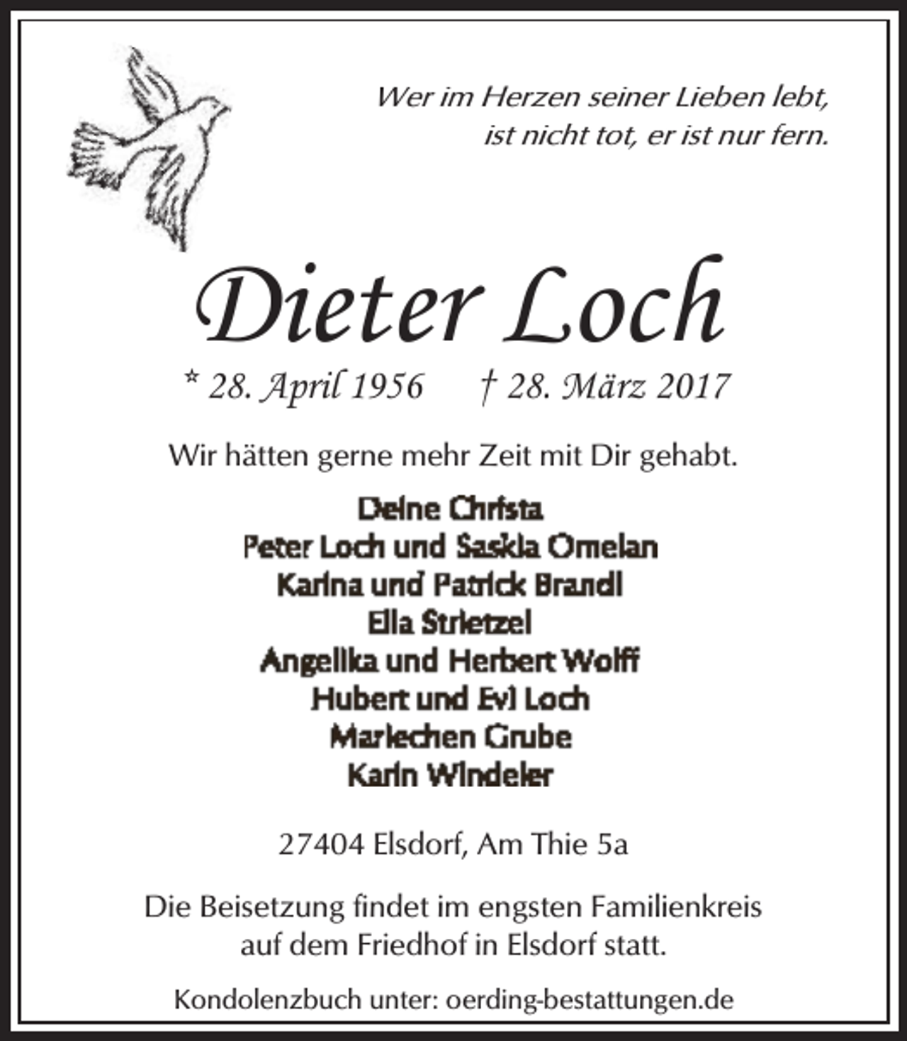 <p>Wer im Herzen seiner Lieben lebt,<br />ist nicht tot, er ist nur fern.</p><p>Dieter Loch</p><p>* 28. April 1956</p><p>† 28. März 2017</p><p>Wir hätten gerne mehr Zeit mit Dir gehabt.</p><p>27404 Elsdorf, Am Thie 5a<br />Die Beisetzung findet im engsten Familienkreis<br />auf dem Friedhof in Elsdorf statt.<br />Kondolenzbuch unter: oerding-bestattungen.de</p>