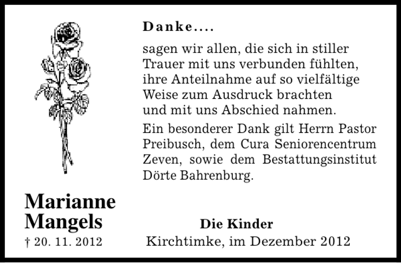 <p>Danke....<br />sagen wir allen, die sich in stiller<br />Trauer mit uns verbunden fühlten,<br />ihre Anteilnahme auf so vielfältige<br />Weise zum Ausdruck brachten<br />und mit uns Abschied nahmen.<br />Ein besonderer Dank gilt Herrn Pastor<br />Preibusch, dem Cura Seniorencentrum<br />Zeven, sowie dem Bestattungsinstitut<br />Dörte Bahrenburg.</p><p>Marianne<br />Mangels<br />† 20. 11. 2012</p><p>Die Kinder<br />Kirchtimke, im Dezember 2012</p>