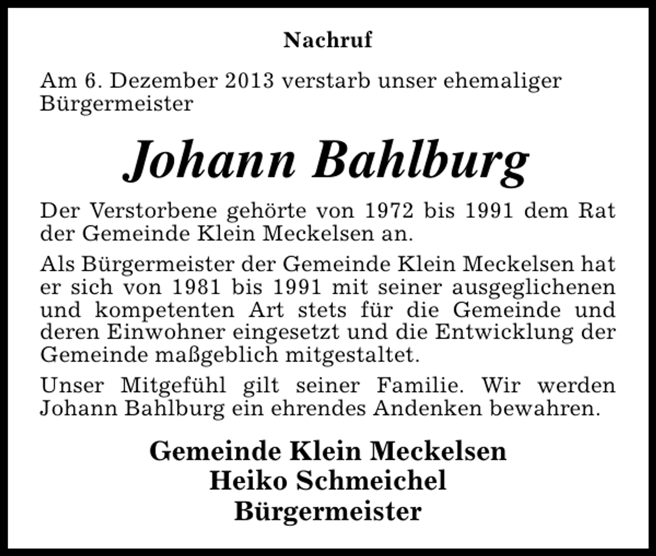 <p>Nachruf<br />Am 6. Dezember 2013 verstarb unser ehemaliger<br />Bürgermeister</p><p>Johann Bahlburg</p><p>Der Verstorbene gehörte von 1972 bis 1991 dem Rat<br />der Gemeinde Klein Meckelsen an.<br />Als Bürgermeister der Gemeinde Klein Meckelsen hat<br />er sich von 1981 bis 1991 mit seiner ausgeglichenen<br />und kompetenten Art stets für die Gemeinde und<br />deren Einwohner eingesetzt und die Entwicklung der<br />Gemeinde maßgeblich mitgestaltet.<br />Unser Mitgefühl gilt seiner Familie. Wir werden<br />Johann Bahlburg ein ehrendes Andenken bewahren.</p><p>Gemeinde Klein Meckelsen<br />Heiko Schmeichel<br />Bürgermeister</p>