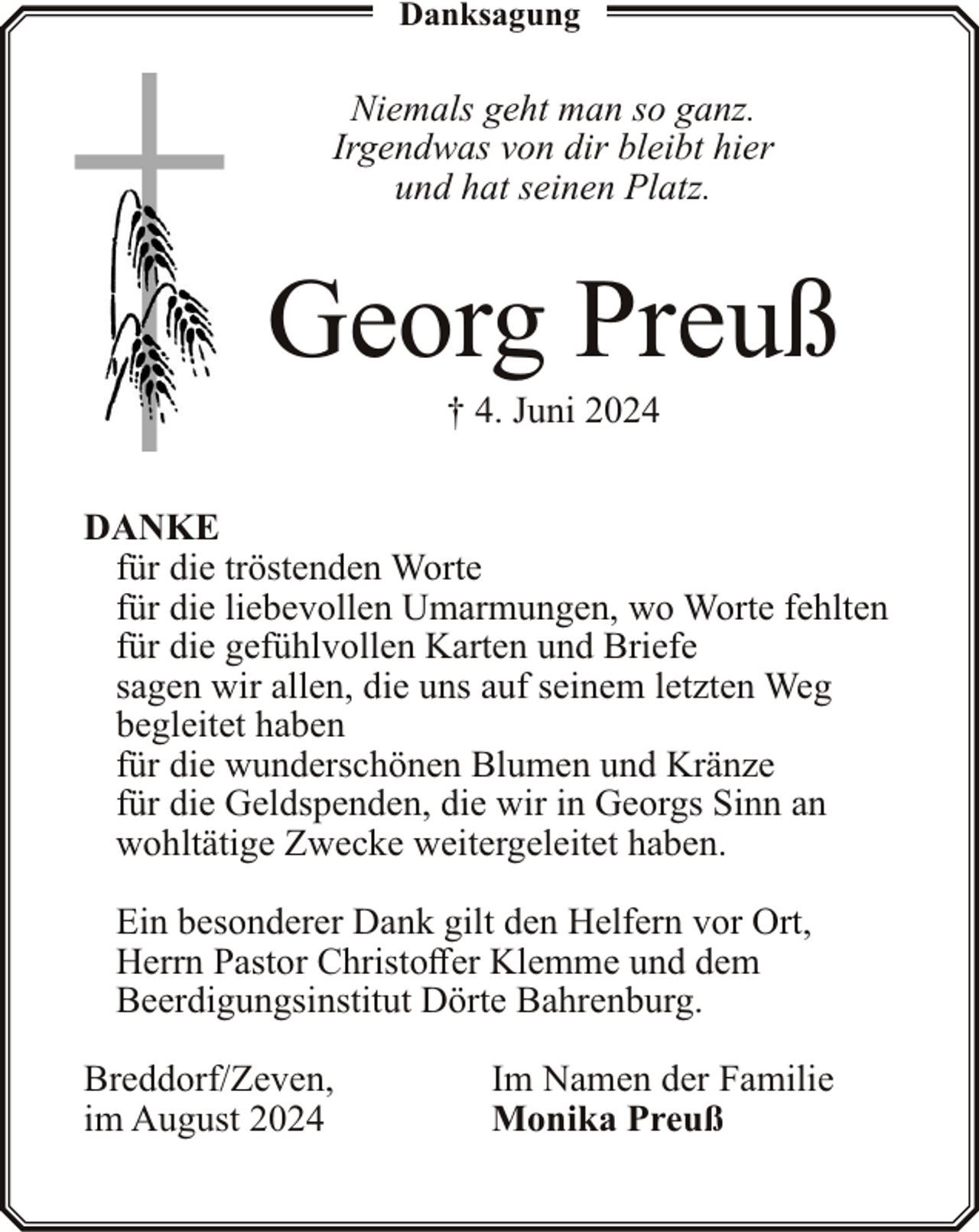 <p>Danksagung</p><p>Niemals geht man so ganz.<br />Irgendwas von dir bleibt hier<br />und hat seinen Platz.</p><p>Georg Preuß<br />† 4. Juni 2024</p><p>DANKE<br />für die tröstenden Worte<br />für die liebevollen Umarmungen, wo Worte fehlten<br />für die gefühlvollen Karten und Briefe<br />sagen wir allen, die uns auf seinem letzten Weg<br />begleitet haben<br />für die wunderschönen Blumen und Kränze<br />für die Geldspenden, die wir in Georgs Sinn an<br />wohltätige Zwecke weitergeleitet haben.<br />Ein besonderer Dank gilt den Helfern vor Ort,<br />Herrn Pastor Christoffer Klemme und dem<br />Beerdigungsinstitut Dörte Bahrenburg.<br />Breddorf/Zeven,<br />im August 2024</p><p>Im Namen der Familie<br />Monika Preuß</p>