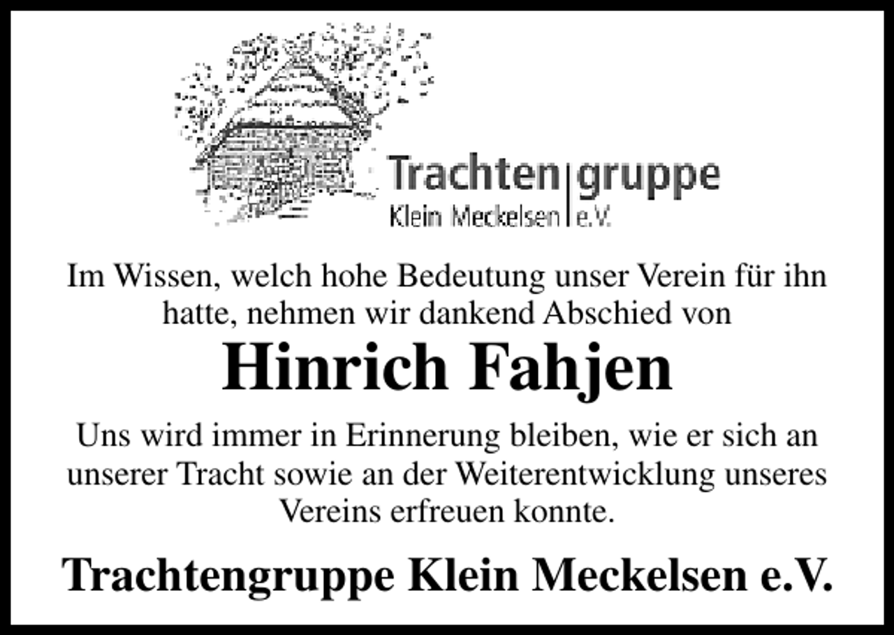 <p>Im Wissen, welch hohe Bedeutung unser Verein für ihn<br />hatte, nehmen wir dankend Abschied von</p><p>Hinrich Fahjen</p><p>Uns wird immer in Erinnerung bleiben, wie er sich an<br />unserer Tracht sowie an der Weiterentwicklung unseres<br />Vereins erfreuen konnte.</p><p>Trachtengruppe Klein Meckelsen e.V.</p>