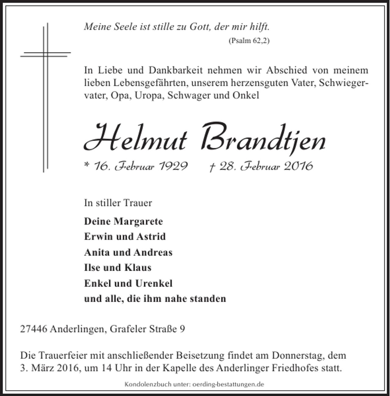 <p>Meine Seele ist stille zu Gott, der mir hilft.<br />(Psalm 62,2)</p><p>In Liebe und Dankbarkeit nehmen wir Abschied von meinem<br />lieben Lebensgefährten, unserem herzensguten Vater, Schwiegervater, Opa, Uropa, Schwager und Onkel</p><p>Helmut Brandtjen<br />* 16. Februar 1929</p><p>† 28. Februar 2016</p><p>In stiller Trauer<br />Deine Margarete<br />Erwin und Astrid<br />Anita und Andreas<br />Ilse und Klaus<br />Enkel und Urenkel<br />und alle, die ihm nahe standen<br />27446 Anderlingen, Grafeler Straße 9<br />Die Trauerfeier mit anschließender Beisetzung findet am Donnerstag, dem<br />3. März 2016, um 14 Uhr in der Kapelle des Anderlinger Friedhofes statt.<br />Kondolenzbuch unter: oerding-bestattungen.de</p>