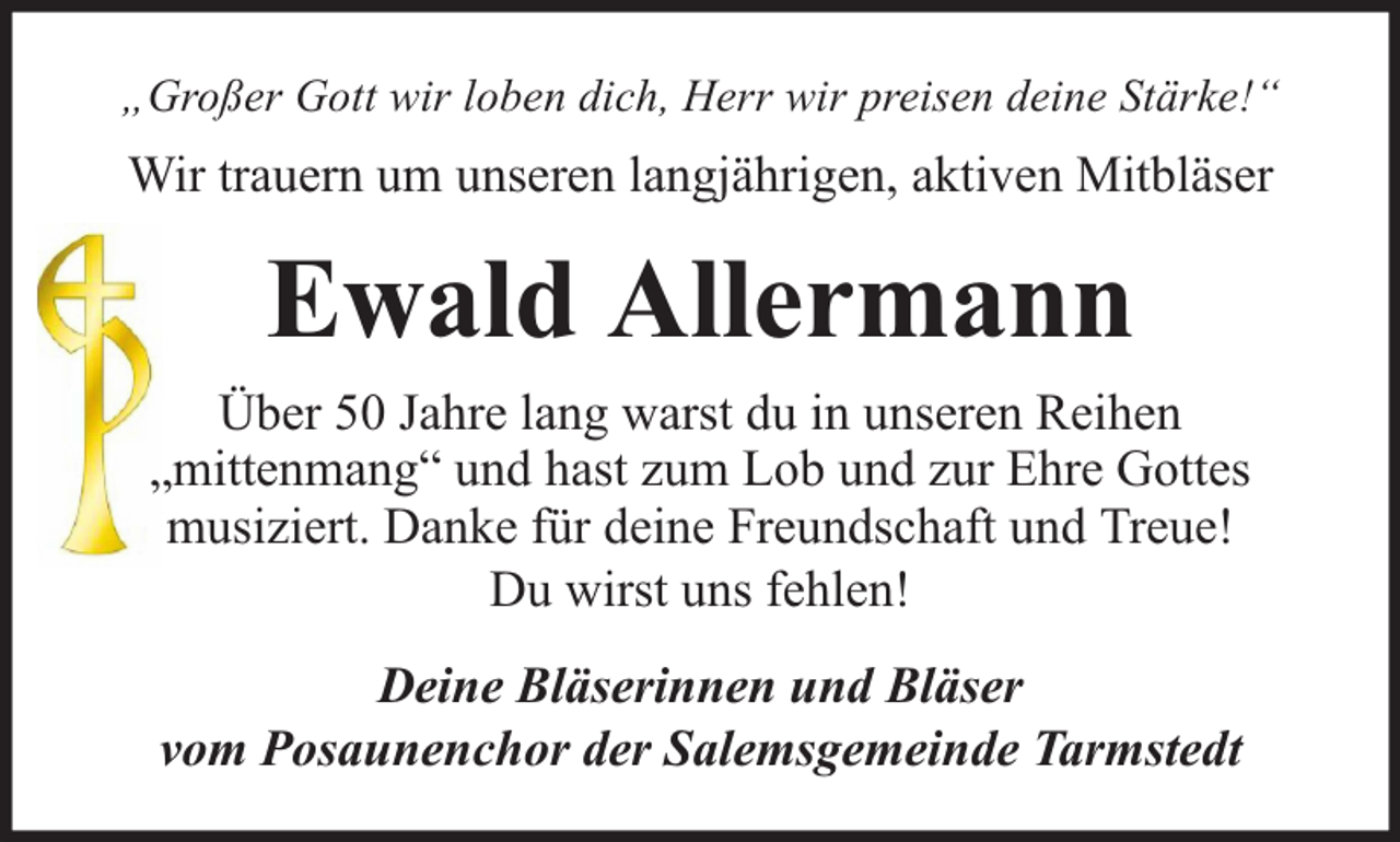 <p>„Großer Gott wir loben dich, Herr wir preisen deine Stärke!“</p><p>Wir trauern um unseren langjährigen, aktiven Mitbläser</p><p>Ewald Allermann<br />Über 50 Jahre lang warst du in unseren Reihen<br />„mittenmang“ und hast zum Lob und zur Ehre Gottes<br />musiziert. Danke für deine Freundschaft und Treue!<br />Du wirst uns fehlen!<br />Deine Bläserinnen und Bläser<br />vom Posaunenchor der Salemsgemeinde Tarmstedt</p>