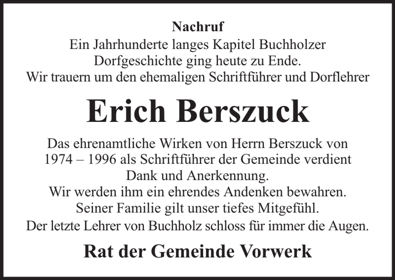 <p>Nachruf<br />Ein Jahrhunderte langes Kapitel Buchholzer<br />Dorfgeschichte ging heute zu Ende.<br />Wir trauern um den ehemaligen Schriftführer und Dorflehrer</p><p>Erich Berszuck<br />Das ehrenamtliche Wirken von Herrn Berszuck von<br />1974 – 1996 als Schriftführer der Gemeinde verdient<br />Dank und Anerkennung.<br />Wir werden ihm ein ehrendes Andenken bewahren.<br />Seiner Familie gilt unser tiefes Mitgefühl.<br />Der letzte Lehrer von Buchholz schloss für immer die Augen.</p><p>Rat der Gemeinde Vorwerk</p>