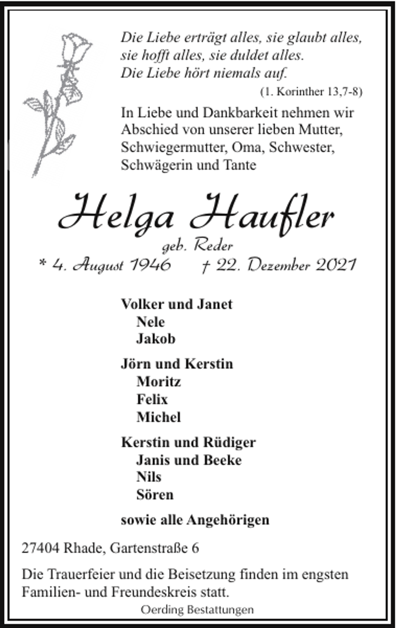 <p>Die Liebe erträgt alles, sie glaubt alles,<br />sie hofft alles, sie duldet alles.<br />Die Liebe hört niemals auf.<br />(1. Korinther 13,7-8)</p><p>In Liebe und Dankbarkeit nehmen wir<br />Abschied von unserer lieben Mutter,<br />Schwiegermutter, Oma, Schwester,<br />Schwägerin und Tante</p><p>Helga Haufler</p><p>geb. Reder<br />* 4. August 1946<br />† 22. Dezember 2021<br />Volker und Janet<br />Nele<br />Jakob<br />Jörn und Kerstin<br />Moritz<br />Felix<br />Michel<br />Kerstin und Rüdiger<br />Janis und Beeke<br />Nils<br />Sören<br />sowie alle Angehörigen<br />27404 Rhade, Gartenstraße 6<br />Die Trauerfeier und die Beisetzung finden im engsten<br />Familien- und Freundeskreis statt.<br />Oerding Bestattungen</p>