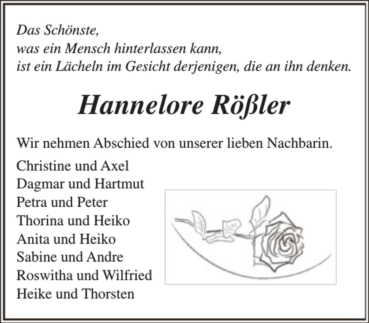 <p>Das Schönste,<br />was ein Mensch hinterlassen kann,<br />ist ein Lächeln im Gesicht derjenigen, die an ihn denken.</p><p>Hannelore Rößler<br />Wir nehmen Abschied von unserer lieben Nachbarin.<br />Christine und Axel<br />Dagmar und Hartmut<br />Petra und Peter<br />Thorina und Heiko<br />Anita und Heiko<br />Sabine und Andre<br />Roswitha und Wilfried<br />Heike und Thorsten</p>