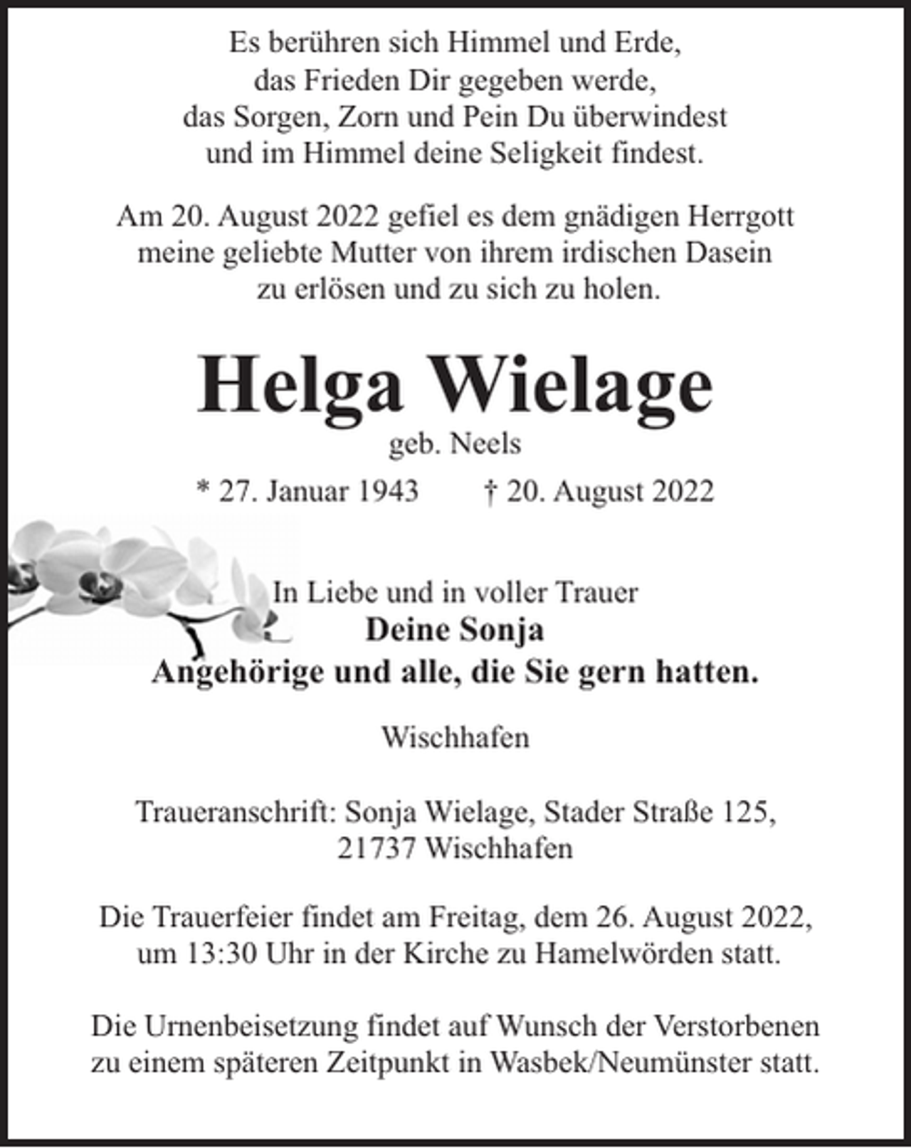 <p>Es berühren sich Himmel und Erde,<br />das Frieden Dir gegeben werde,<br />das Sorgen, Zorn und Pein Du überwindest<br />und im Himmel deine Seligkeit findest.<br />Am 20. August 2022 gefiel es dem gnädigen Herrgott<br />meine geliebte Mutter von ihrem irdischen Dasein<br />zu erlösen und zu sich zu holen.</p><p>Helga Wielage<br />geb. Neels</p><p>* 27. Januar 1943</p><p>† 20. August 2022</p><p>In Liebe und in voller Trauer</p><p>Deine Sonja<br />Angehörige und alle, die Sie gern hatten.<br />Wischhafen<br />Traueranschrift: Sonja Wielage, Stader Straße 125,<br />21737 Wischhafen<br />Die Trauerfeier findet am Freitag, dem 26. August 2022,<br />um 13:30 Uhr in der Kirche zu Hamelwörden statt.<br />Die Urnenbeisetzung findet auf Wunsch der Verstorbenen<br />zu einem späteren Zeitpunkt in Wasbek/Neumünster statt.</p>