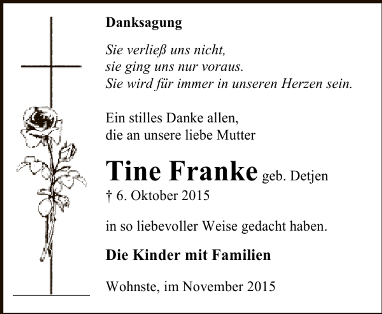 <p>Danksagung<br />Sie verlieÃŸ uns nicht,<br />sie ging uns nur voraus.<br />Sie wird fÃ¼r immer in unseren Herzen sein.<br />Ein stilles Danke allen,<br />die an unsere liebe Mutter</p><p>Tine Franke geb. Detjen</p><p>Â† 6. Oktober 2015</p><p>in so liebevoller Weise gedacht haben.</p><p>Die Kinder mit Familien<br />Wohnste, im November 2015</p>
