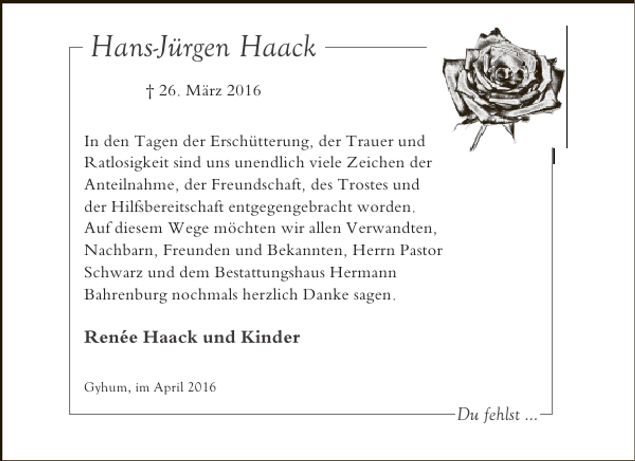 <p>Hans-Jürgen Haack<br />† 26. März 2016<br />In den Tagen der Erschütterung, der Trauer und<br />Ratlosigkeit sind uns unendlich viele Zeichen der<br />Anteilnahme, der Freundschaft, des Trostes und<br />der Hilfsbereitschaft entgegengebracht worden.<br />Auf diesem Wege möchten wir allen Verwandten,<br />Nachbarn, Freunden und Bekannten, Herrn Pastor<br />Schwarz und dem Bestattungshaus Hermann<br />Bahrenburg nochmals herzlich Danke sagen.</p><p>Renée Haack und Kinder<br />Gyhum, im April 2016</p><p>Du fehlst ...</p>