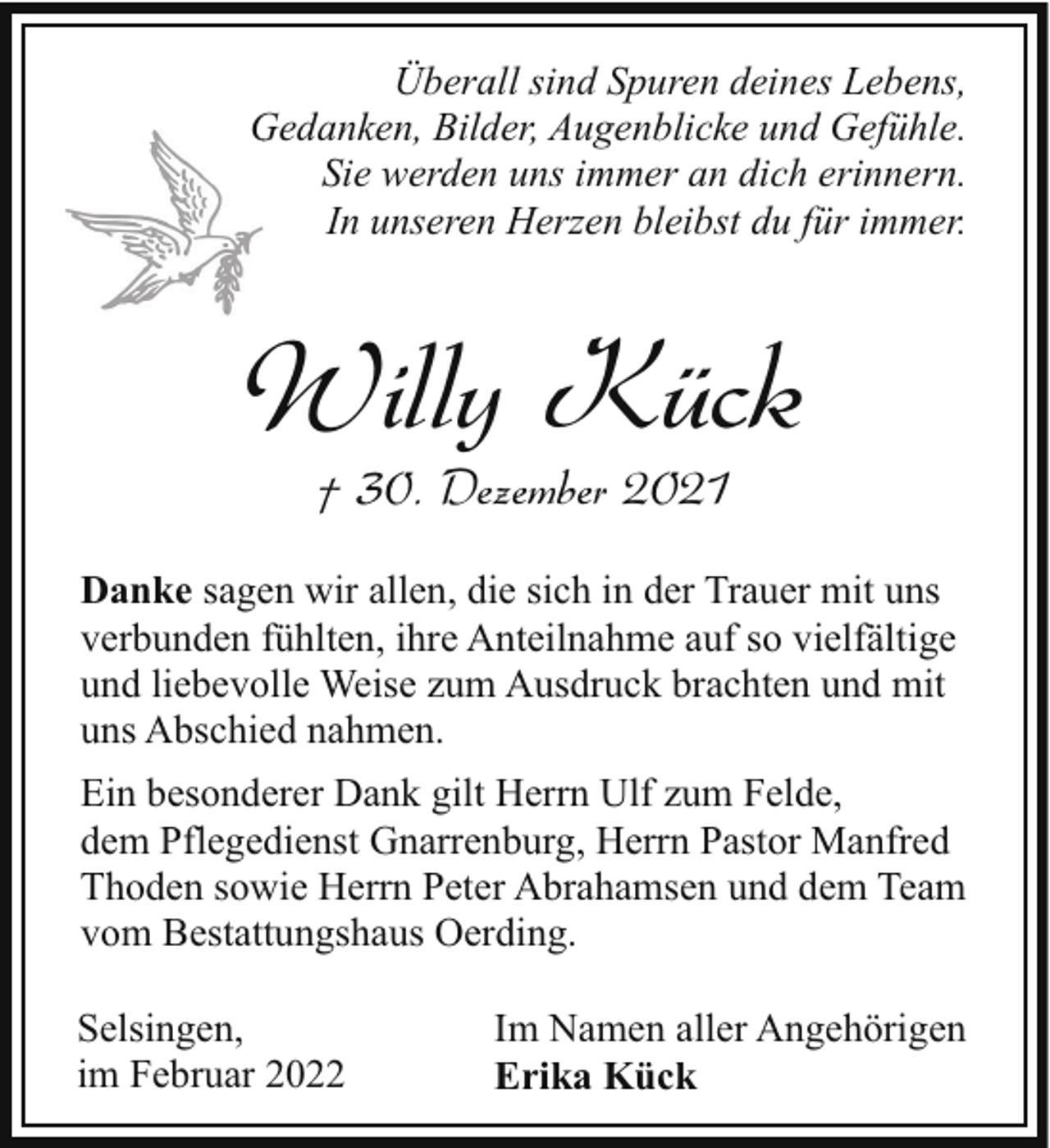 <p>Überall sind Spuren deines Lebens,<br />Gedanken, Bilder, Augenblicke und Gefühle.<br />G<br />Sie werden uns immer an dich erinnern.<br />In unseren Herzen bleibst du für immer.</p><p>Willy Kück<br />† 30. Dezember 2021</p><p>Danke sagen wir allen, die sich in der Trauer mit uns<br />verbunden fühlten, ihre Anteilnahme auf so vielfältige<br />und liebevolle Weise zum Ausdruck brachten und mit<br />uns Abschied nahmen.<br />Ein besonderer Dank gilt Herrn Ulf zum Felde,<br />dem Pflegedienst Gnarrenburg, Herrn Pastor Manfred<br />Thoden sowie Herrn Peter Abrahamsen und dem Team<br />vom Bestattungshaus Oerding.<br />Selsingen,<br />im Februar 2022</p><p>Im Namen aller Angehörigen<br />Erika Kück</p>