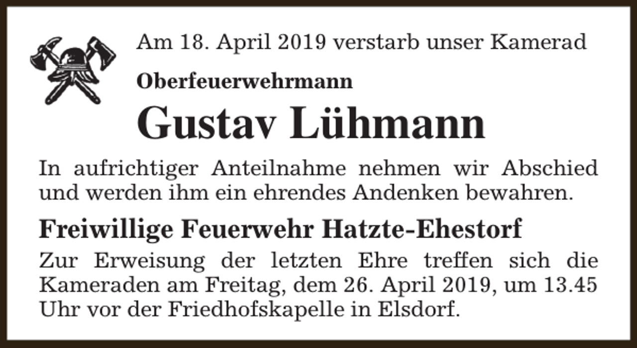 <p>Am 18. April 2019 verstarb unser Kamerad<br />Oberfeuerwehrmann</p><p>Gustav Lühmann</p><p>In aufrichtiger Anteilnahme nehmen wir Abschied<br />und werden ihm ein ehrendes Andenken bewahren.</p><p>Freiwillige Feuerwehr Hatzte-Ehestorf</p><p>Zur Erweisung der letzten Ehre treffen sich die<br />Kameraden am Freitag, dem 26. April 2019, um 13.45<br />Uhr vor der Friedhofskapelle in Elsdorf.</p>