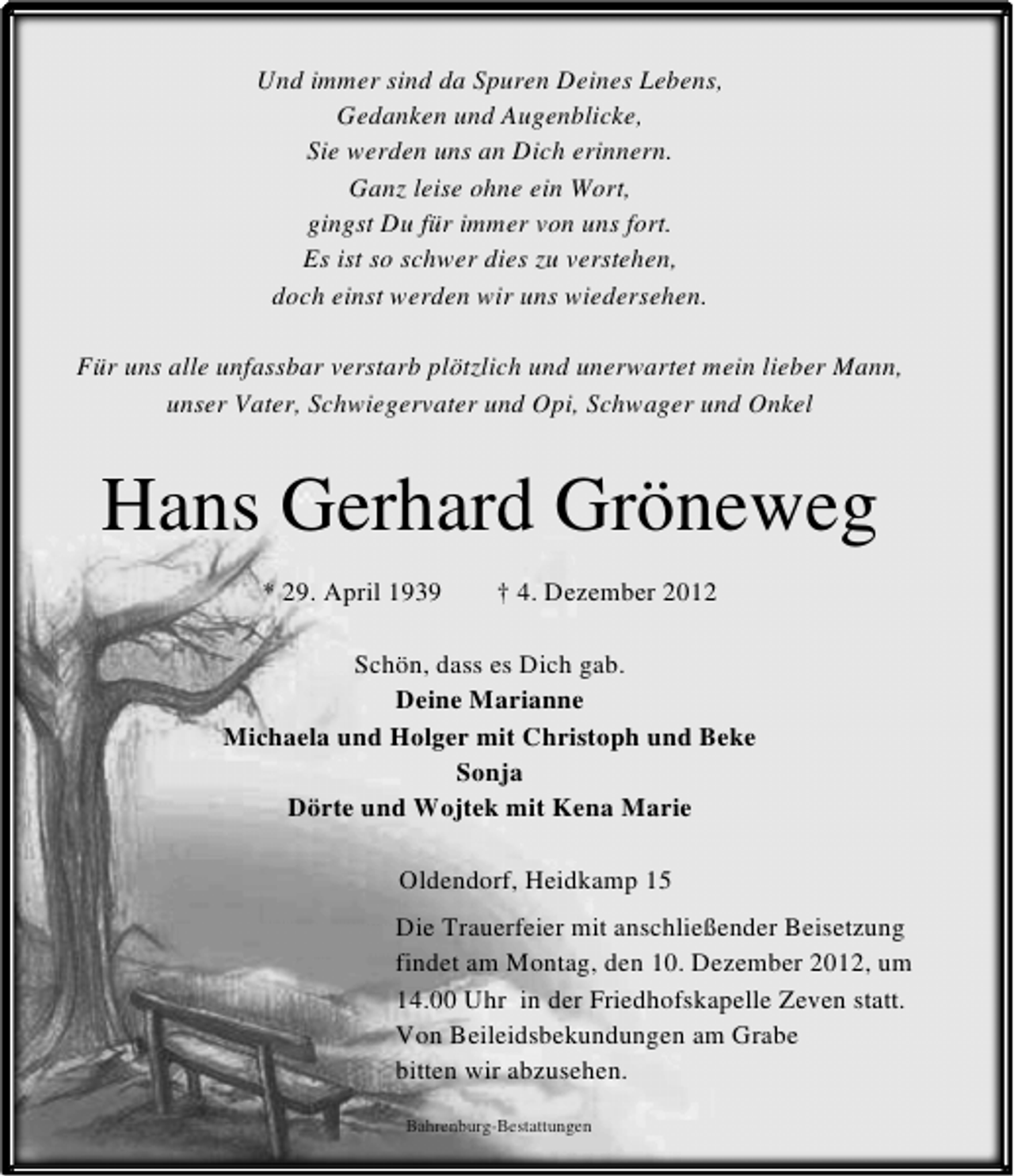<p>Und immer sind da Spuren Deines Lebens,<br />Gedanken und Augenblicke,<br />Sie werden uns an Dich erinnern.<br />Ganz leise ohne ein Wort,<br />gingst Du für immer von uns fort.<br />Es ist so schwer dies zu verstehen,<br />doch einst werden wir uns wiedersehen.<br />Für uns alle unfassbar verstarb plötzlich und unerwartet mein lieber Mann,<br />unser Vater, Schwiegervater und Opi, Schwager und Onkel</p><p>Hans Gerhard Gröneweg<br />* 29. April 1939</p><p>† 4. Dezember 2012</p><p>Schön, dass es Dich gab.<br />Deine Marianne<br />Michaela und Holger mit Christoph und Beke<br />Sonja<br />Dörte und Wojtek mit Kena Marie<br />Oldendorf, Heidkamp 15<br />Die Trauerfeier mit anschließender Beisetzung<br />findet am Montag, den 10. Dezember 2012, um<br />14.00 Uhr in der Friedhofskapelle Zeven statt.<br />Von Beileidsbekundungen am Grabe<br />bitten wir abzusehen.<br />Bahrenburg-Bestattungen</p>