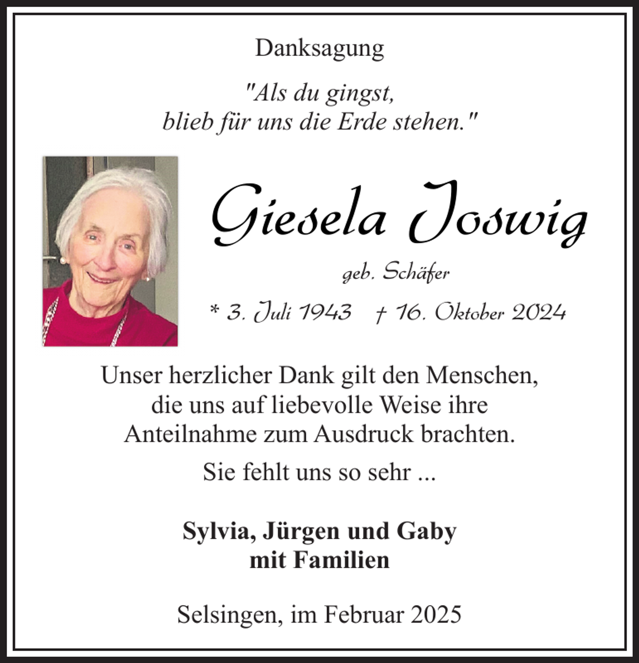 <p>Danksagung<br />"Als du gingst,<br />blieb für uns die Erde stehen."</p><p>Giesela Joswig<br />geb. Schäfer</p><p>* 3. Juli 1943 † 16. Oktober 2024<br />Unser herzlicher Dank gilt den Menschen,<br />die uns auf liebevolle Weise ihre<br />Anteilnahme zum Ausdruck brachten.<br />Sie fehlt uns so sehr ...<br />Sylvia, Jürgen und Gaby<br />mit Familien<br />Selsingen, im Februar 2025</p>