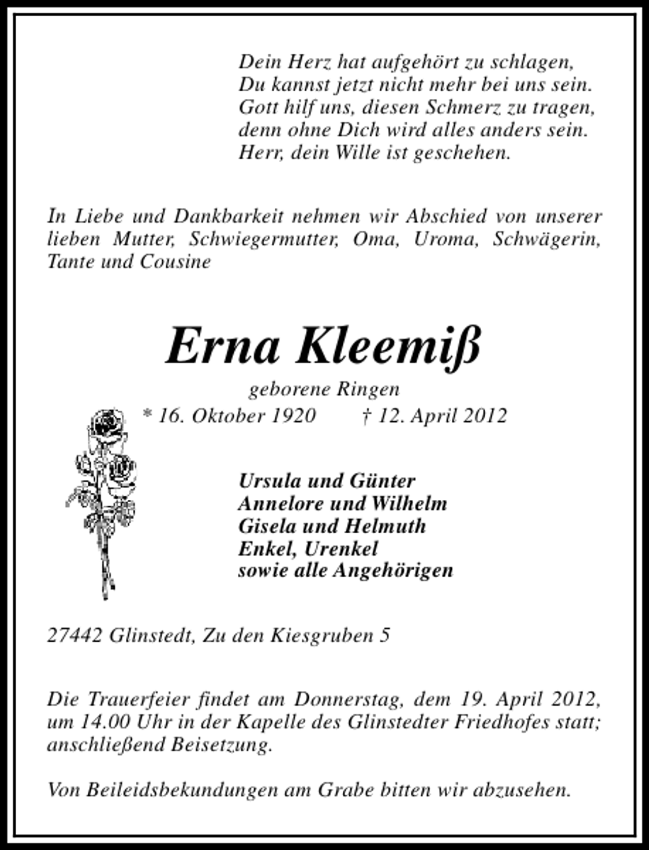 <p>Dein Herz hat aufgehört zu schlagen,<br />Du kannst jetzt nicht mehr bei uns sein.<br />Gott hilf uns, diesen Schmerz zu tragen,<br />denn ohne Dich wird alles anders sein.<br />Herr, dein Wille ist geschehen.<br />In Liebe und Dankbarkeit nehmen wir Abschied von unserer<br />lieben Mutter, Schwiegermutter, Oma, Uroma, Schwägerin,<br />Tante und Cousine</p><p>Erna Kleemiß</p><p>geborene Ringen<br />* 16. Oktober 1920<br />† 12. April 2012<br />Ursula und Günter<br />Annelore und Wilhelm<br />Gisela und Helmuth<br />Enkel, Urenkel<br />sowie alle Angehörigen<br />27442 Glinstedt, Zu den Kiesgruben 5<br />Die Trauerfeier findet am Donnerstag, dem 19. April 2012,<br />um 14.00 Uhr in der Kapelle des Glinstedter Friedhofes statt;<br />anschließend Beisetzung.<br />Von Beileidsbekundungen am Grabe bitten wir abzusehen.</p>